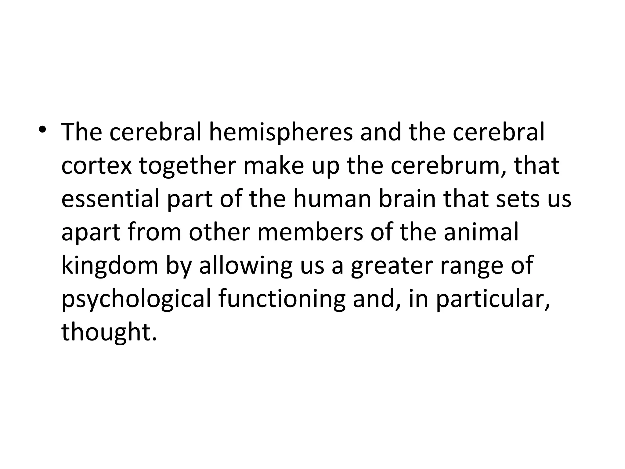 • The cerebral hemispheres and the cerebral 
cortex together make up the cerebrum, that 
essential part of the human brain that sets us 
apart from other members of the animal 
kingdom by allowing us a greater range of 
psychological functioning and, in particular, 
thought. 
 