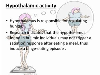 Hypothalamic activity
• Hypothalamus is responsible for regulating
hunger.
• Research indicates that the hypothalamus
found in bulimic individuals may not trigger a
satiation response after eating a meal, thus
induce a binge-eating episode .

 