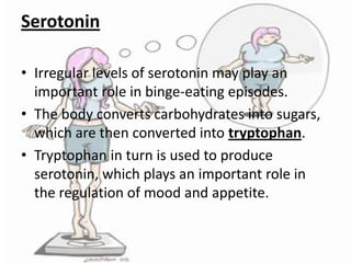 Serotonin
• Irregular levels of serotonin may play an
important role in binge-eating episodes.
• The body converts carbohydrates into sugars,
which are then converted into tryptophan.
• Tryptophan in turn is used to produce
serotonin, which plays an important role in
the regulation of mood and appetite.

 