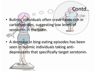 Contd..
• Bulimic individuals often crave foods rich in
carbohydrates, suggesting low levels of
serotonin in the brain.

• A decrease in bing-eating episodes has been
seen in bulimic individuals taking antidepressants that specifically target serotonin.

 