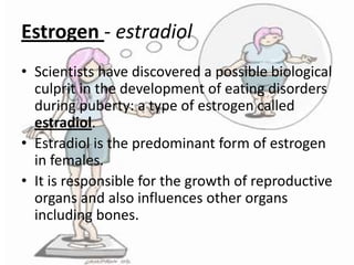 Estrogen - estradiol
• Scientists have discovered a possible biological
culprit in the development of eating disorders
during puberty: a type of estrogen called
estradiol.
• Estradiol is the predominant form of estrogen
in females.
• It is responsible for the growth of reproductive
organs and also influences other organs
including bones.

 