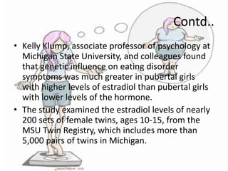 Contd..
• Kelly Klump, associate professor of psychology at
Michigan State University, and colleagues found
that genetic influence on eating disorder
symptoms was much greater in pubertal girls
with higher levels of estradiol than pubertal girls
with lower levels of the hormone.
• The study examined the estradiol levels of nearly
200 sets of female twins, ages 10-15, from the
MSU Twin Registry, which includes more than
5,000 pairs of twins in Michigan.

 