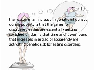 Contd..
The reason in an increase in genetic influences
during puberty is that the genes for
disordered eating are essentially getting
switched on during that time and it was found
that increases in estradiol apparently are
activating genetic risk for eating disorders.

 