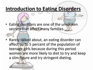 Introduction to Eating Disorders
• Eating disorders are one of the unspoken
secrets that affect many families.
• Rarely talked about, an eating disorder can
affect up to 5 percent of the population of
teenage girls because during this period
women are more likely to diet to try and keep
a slim figure and try stringent dieting.

 