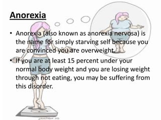 Anorexia
• Anorexia (also known as anorexia nervosa) is
the name for simply starving self because you
are convinced you are overweight.
• If you are at least 15 percent under your
normal body weight and you are losing weight
through not eating, you may be suffering from
this disorder.

 