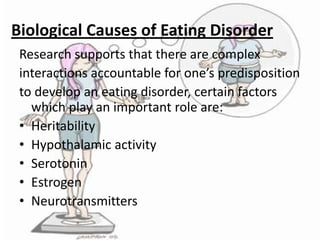 Biological Causes of Eating Disorder
Research supports that there are complex
interactions accountable for one’s predisposition
to develop an eating disorder, certain factors
which play an important role are:
• Heritability
• Hypothalamic activity
• Serotonin
• Estrogen
• Neurotransmitters

 
