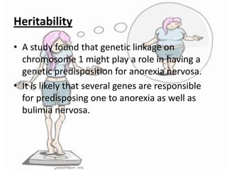 Heritability
• A study found that genetic linkage on
chromosome 1 might play a role in having a
genetic predisposition for anorexia nervosa.
• It is likely that several genes are responsible
for predisposing one to anorexia as well as
bulimia nervosa.

 
