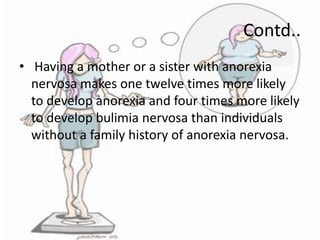 Contd..
• Having a mother or a sister with anorexia
nervosa makes one twelve times more likely
to develop anorexia and four times more likely
to develop bulimia nervosa than individuals
without a family history of anorexia nervosa.

 