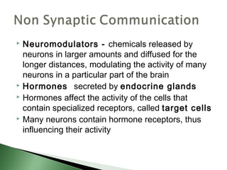  Neuromodulators - chemicals released by
  neurons in larger amounts and diffused for the
  longer distances, modulating the activity of many
  neurons in a particular part of the brain
 Hormones secreted by endocrine glands
 Hormones affect the activity of the cells that

  contain specialized receptors, called target cells
 Many neurons contain hormone receptors, thus

  influencing their activity
 