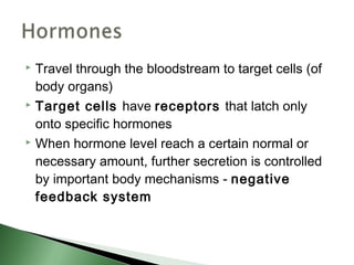  Travel through the bloodstream to target cells (of
  body organs)
 Target cells have receptors that latch only

  onto specific hormones
 When hormone level reach a certain normal or

  necessary amount, further secretion is controlled
  by important body mechanisms - negative
  feedback system
 