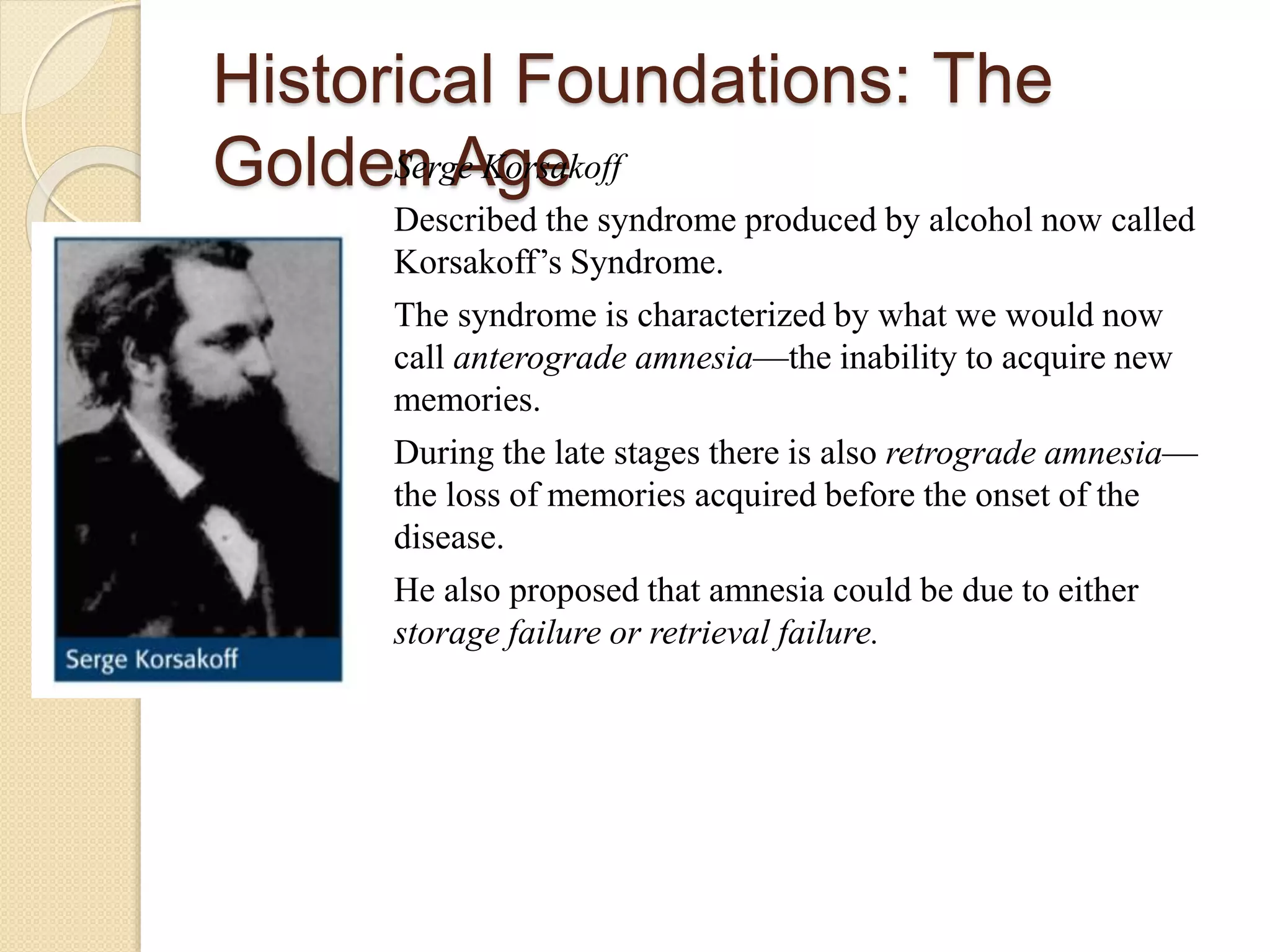 Historical Foundations: The
Golden AgeSerge Korsakoff
Described the syndrome produced by alcohol now called
Korsakoff’s Syndrome.
The syndrome is characterized by what we would now
call anterograde amnesia—the inability to acquire new
memories.
During the late stages there is also retrograde amnesia—
the loss of memories acquired before the onset of the
disease.
He also proposed that amnesia could be due to either
storage failure or retrieval failure.
 