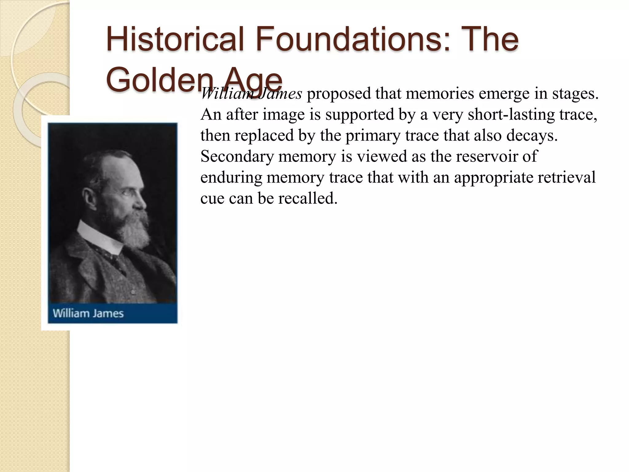 Historical Foundations: The
Golden AgeWilliam James proposed that memories emerge in stages.
An after image is supported by a very short-lasting trace,
then replaced by the primary trace that also decays.
Secondary memory is viewed as the reservoir of
enduring memory trace that with an appropriate retrieval
cue can be recalled.
 