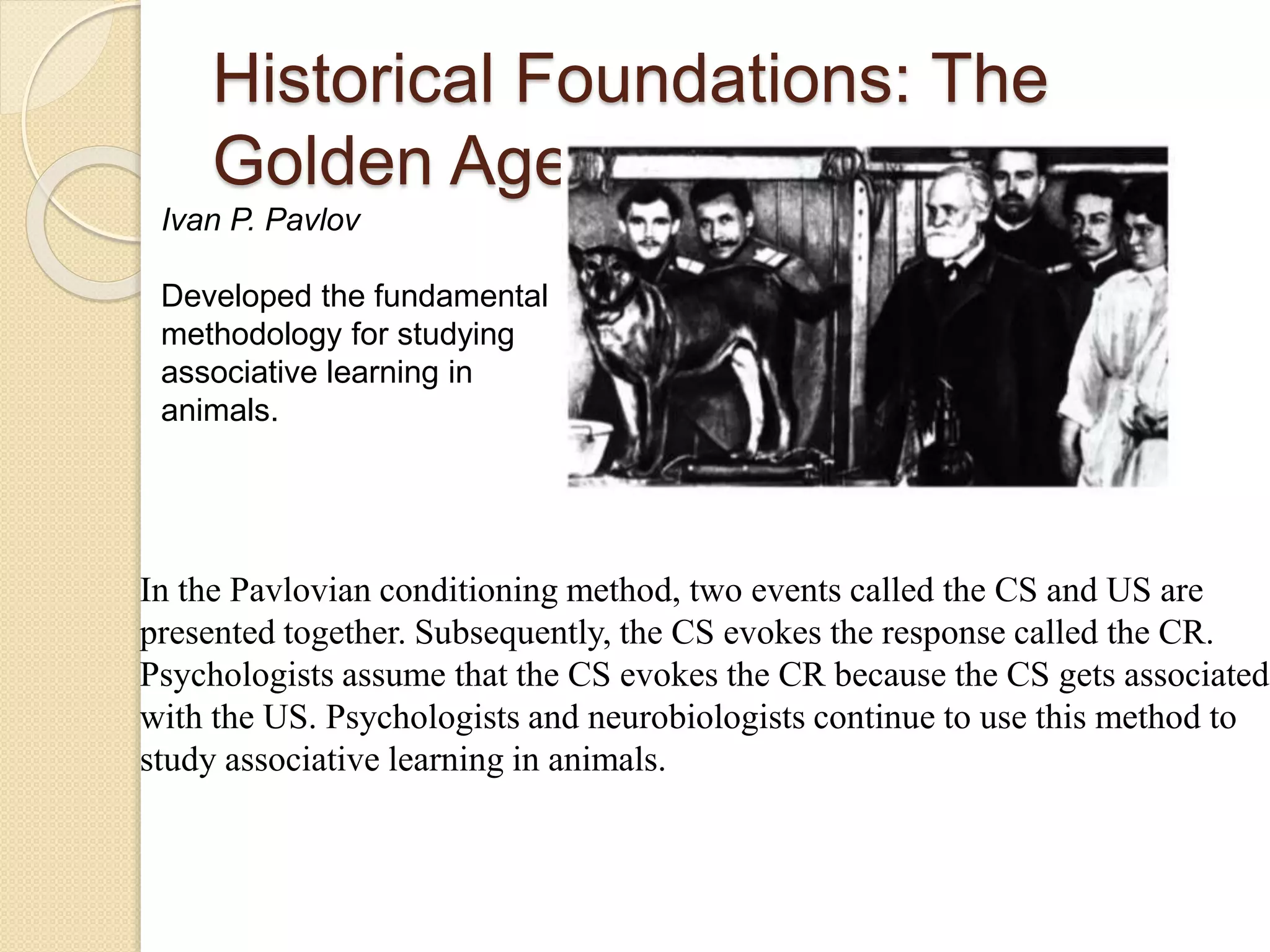 Historical Foundations: The
Golden Age
In the Pavlovian conditioning method, two events called the CS and US are
presented together. Subsequently, the CS evokes the response called the CR.
Psychologists assume that the CS evokes the CR because the CS gets associated
with the US. Psychologists and neurobiologists continue to use this method to
study associative learning in animals.
Ivan P. Pavlov
Developed the fundamental
methodology for studying
associative learning in
animals.
 