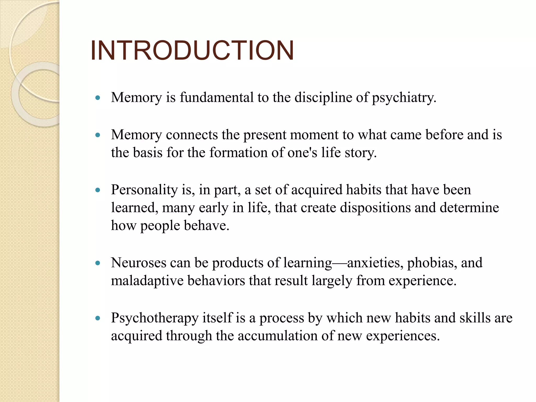 Memory is fundamental to the discipline of psychiatry.
 Memory connects the present moment to what came before and is
the basis for the formation of one's life story.
 Personality is, in part, a set of acquired habits that have been
learned, many early in life, that create dispositions and determine
how people behave.
 Neuroses can be products of learning—anxieties, phobias, and
maladaptive behaviors that result largely from experience.
 Psychotherapy itself is a process by which new habits and skills are
acquired through the accumulation of new experiences.
INTRODUCTION
 