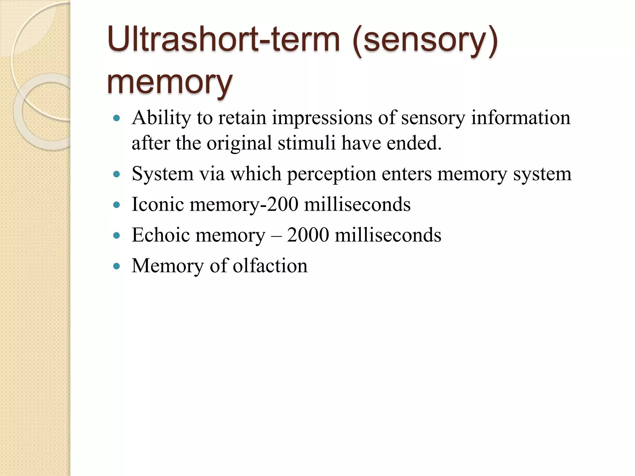 Ultrashort-term (sensory)
memory
 Ability to retain impressions of sensory information
after the original stimuli have ended.
 System via which perception enters memory system
 Iconic memory-200 milliseconds
 Echoic memory – 2000 milliseconds
 Memory of olfaction
 