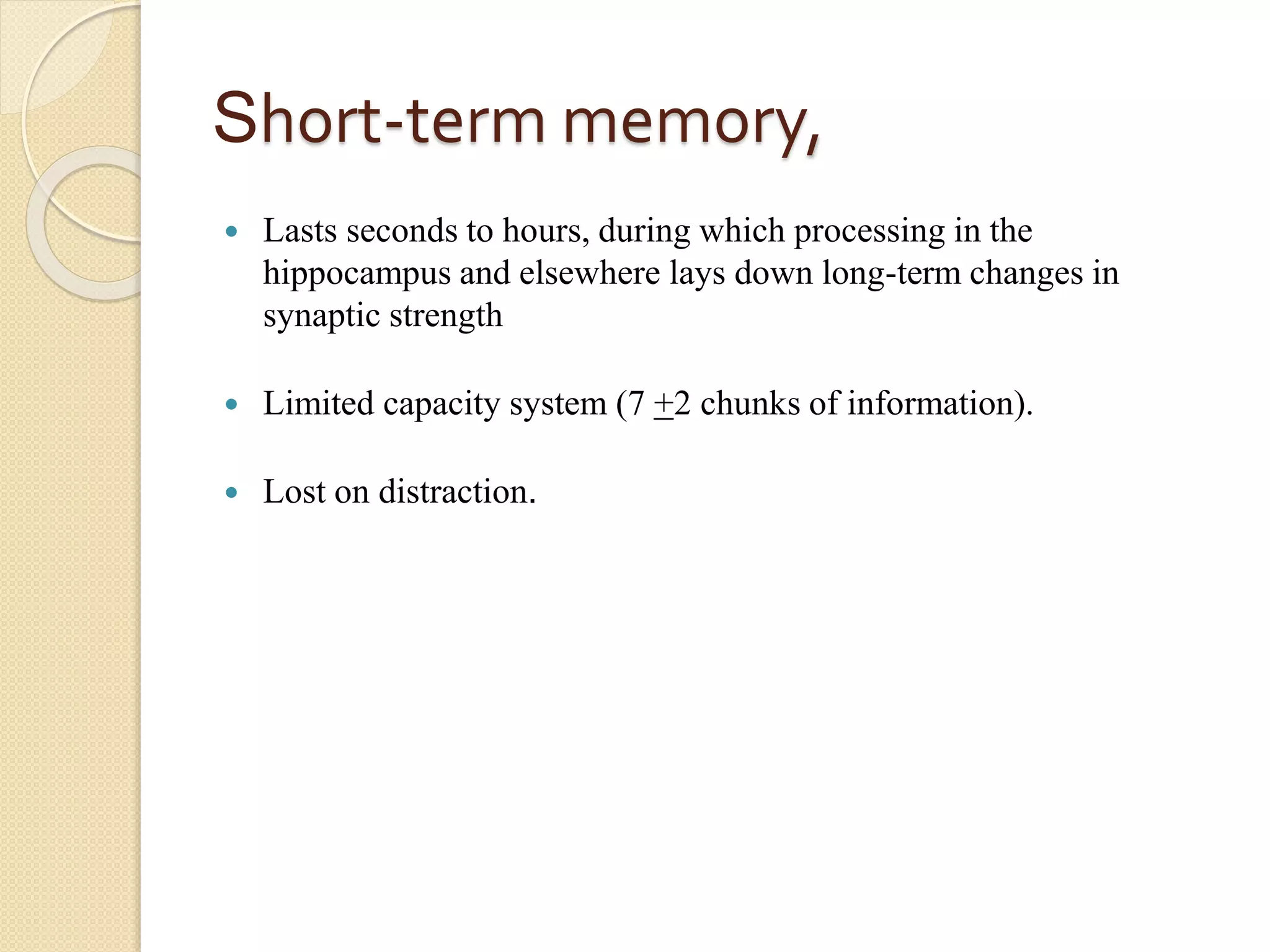 Short-term memory,
 Lasts seconds to hours, during which processing in the
hippocampus and elsewhere lays down long-term changes in
synaptic strength
 Limited capacity system (7 +2 chunks of information).
 Lost on distraction.
 