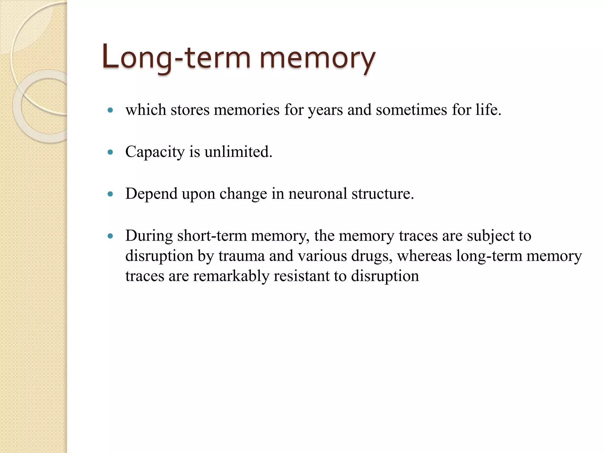 Long-term memory
 which stores memories for years and sometimes for life.
 Capacity is unlimited.
 Depend upon change in neuronal structure.
 During short-term memory, the memory traces are subject to
disruption by trauma and various drugs, whereas long-term memory
traces are remarkably resistant to disruption
 