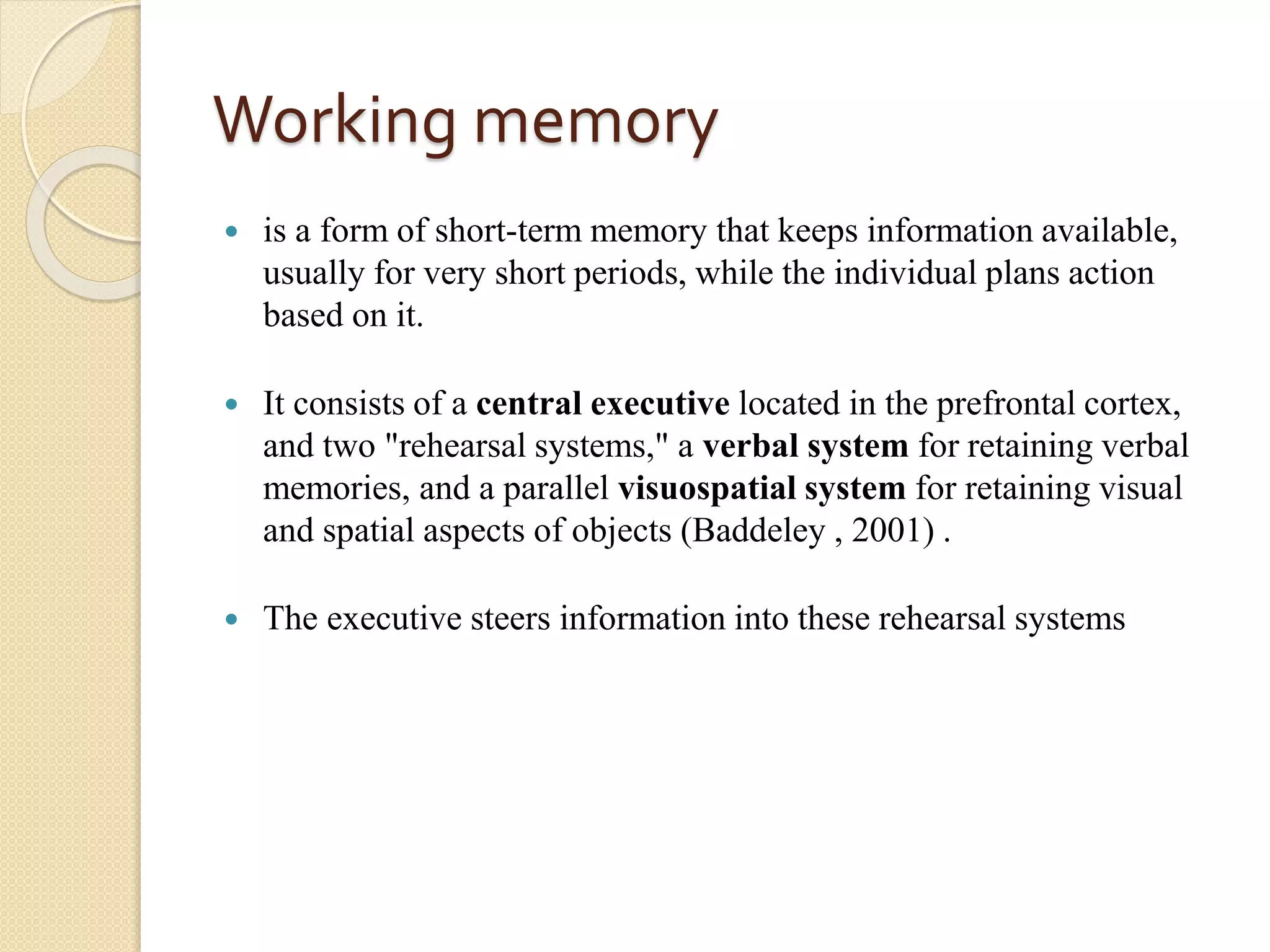 Working memory
 is a form of short-term memory that keeps information available,
usually for very short periods, while the individual plans action
based on it.
 It consists of a central executive located in the prefrontal cortex,
and two "rehearsal systems," a verbal system for retaining verbal
memories, and a parallel visuospatial system for retaining visual
and spatial aspects of objects (Baddeley , 2001) .
 The executive steers information into these rehearsal systems
 