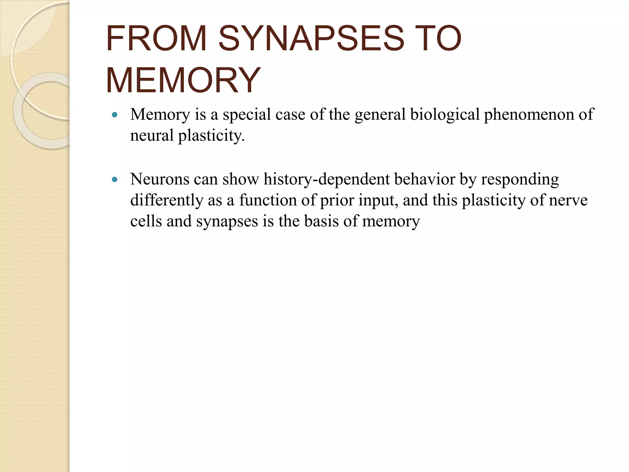 FROM SYNAPSES TO
MEMORY
 Memory is a special case of the general biological phenomenon of
neural plasticity.
 Neurons can show history-dependent behavior by responding
differently as a function of prior input, and this plasticity of nerve
cells and synapses is the basis of memory
 