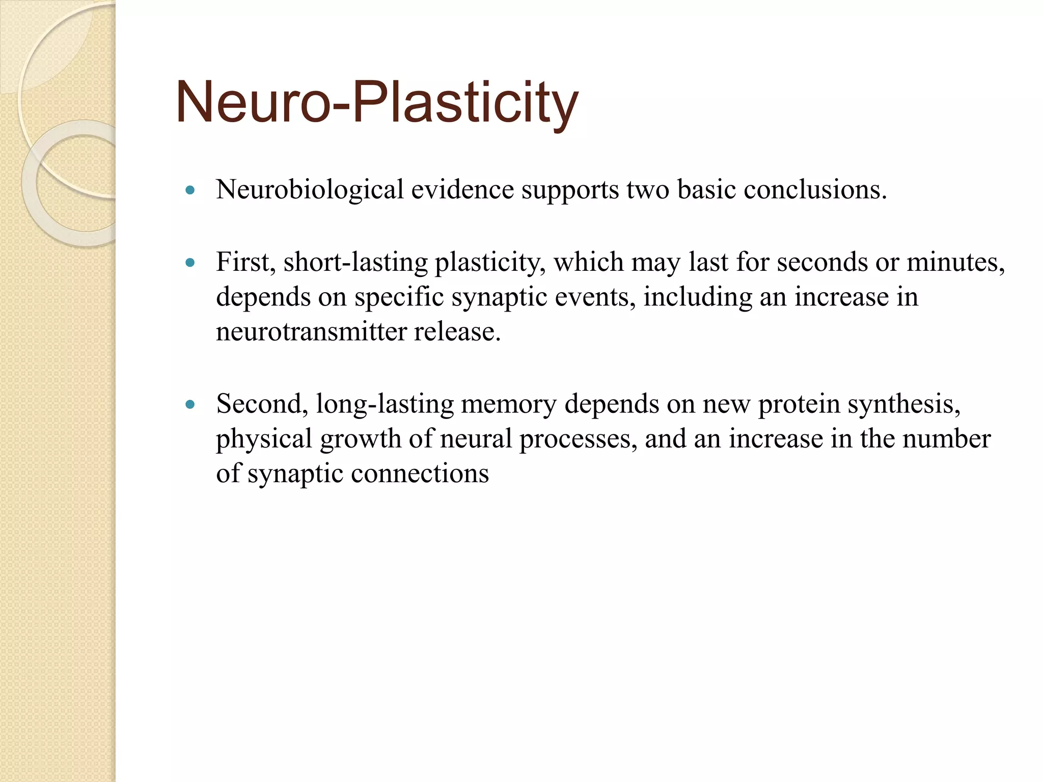 Neuro-Plasticity
 Neurobiological evidence supports two basic conclusions.
 First, short-lasting plasticity, which may last for seconds or minutes,
depends on specific synaptic events, including an increase in
neurotransmitter release.
 Second, long-lasting memory depends on new protein synthesis,
physical growth of neural processes, and an increase in the number
of synaptic connections
 