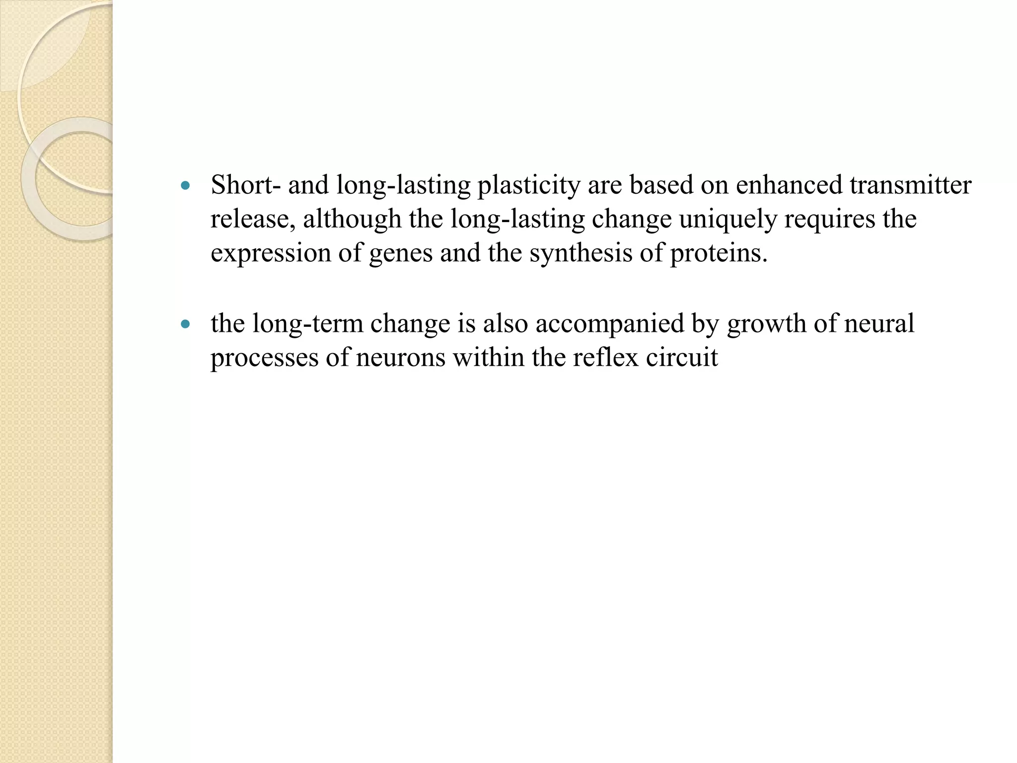  Short- and long-lasting plasticity are based on enhanced transmitter
release, although the long-lasting change uniquely requires the
expression of genes and the synthesis of proteins.
 the long-term change is also accompanied by growth of neural
processes of neurons within the reflex circuit
 
