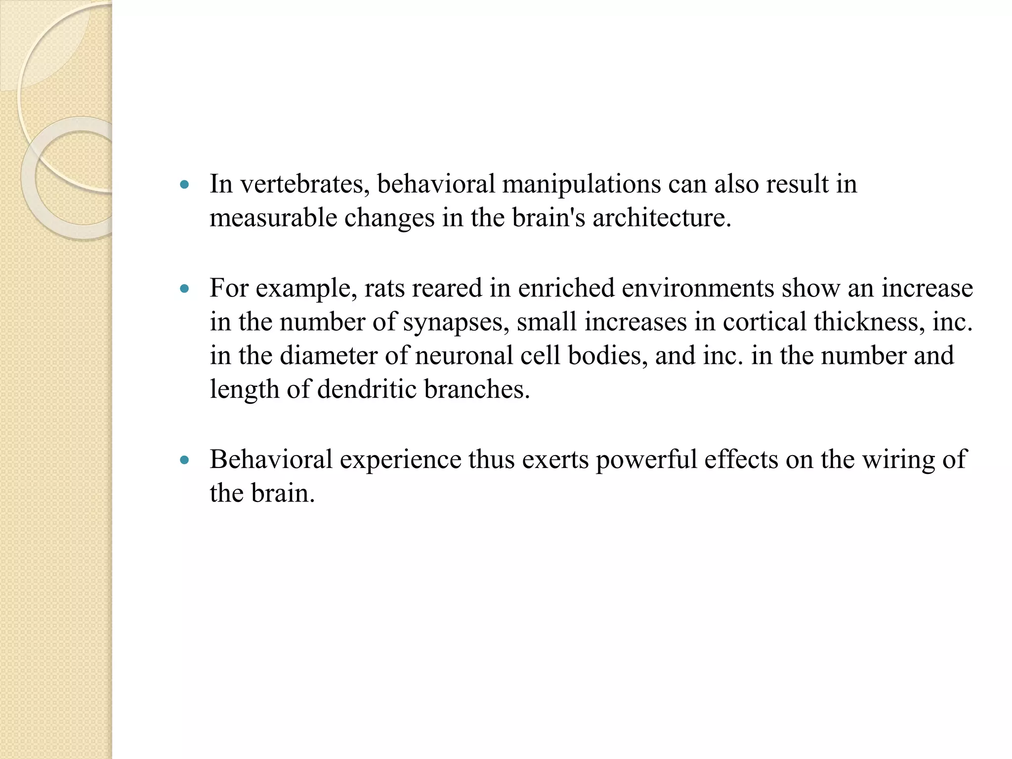  In vertebrates, behavioral manipulations can also result in
measurable changes in the brain's architecture.
 For example, rats reared in enriched environments show an increase
in the number of synapses, small increases in cortical thickness, inc.
in the diameter of neuronal cell bodies, and inc. in the number and
length of dendritic branches.
 Behavioral experience thus exerts powerful effects on the wiring of
the brain.
 