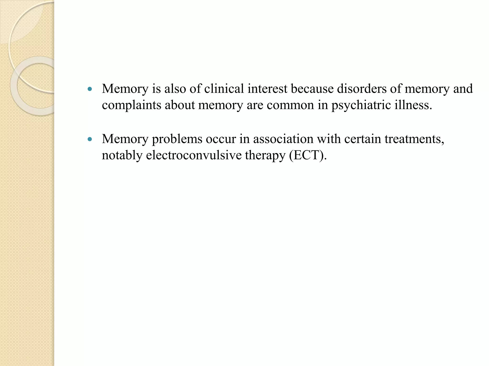  Memory is also of clinical interest because disorders of memory and
complaints about memory are common in psychiatric illness.
 Memory problems occur in association with certain treatments,
notably electroconvulsive therapy (ECT).
 