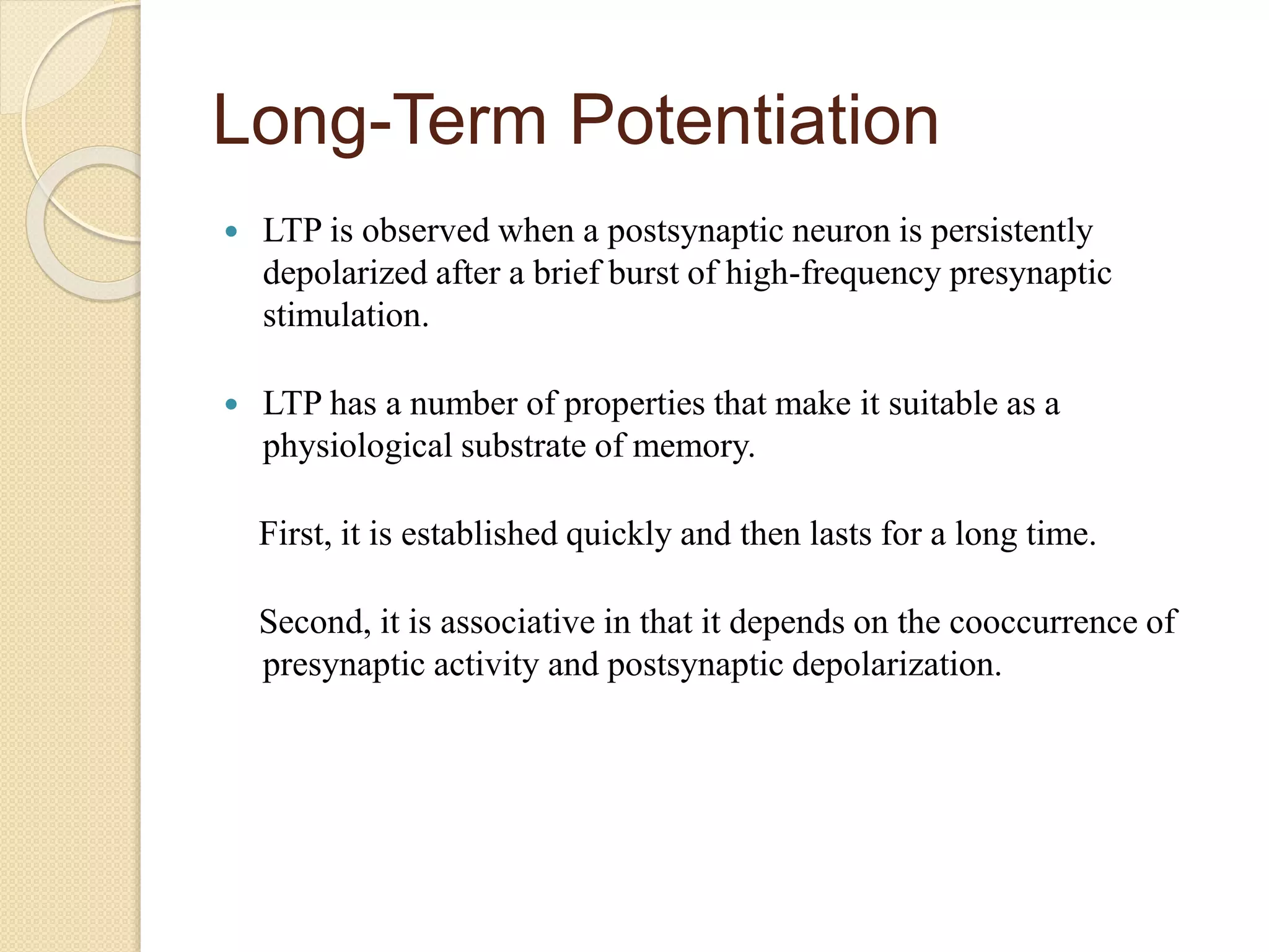 Long-Term Potentiation
 LTP is observed when a postsynaptic neuron is persistently
depolarized after a brief burst of high-frequency presynaptic
stimulation.
 LTP has a number of properties that make it suitable as a
physiological substrate of memory.
First, it is established quickly and then lasts for a long time.
Second, it is associative in that it depends on the cooccurrence of
presynaptic activity and postsynaptic depolarization.
 