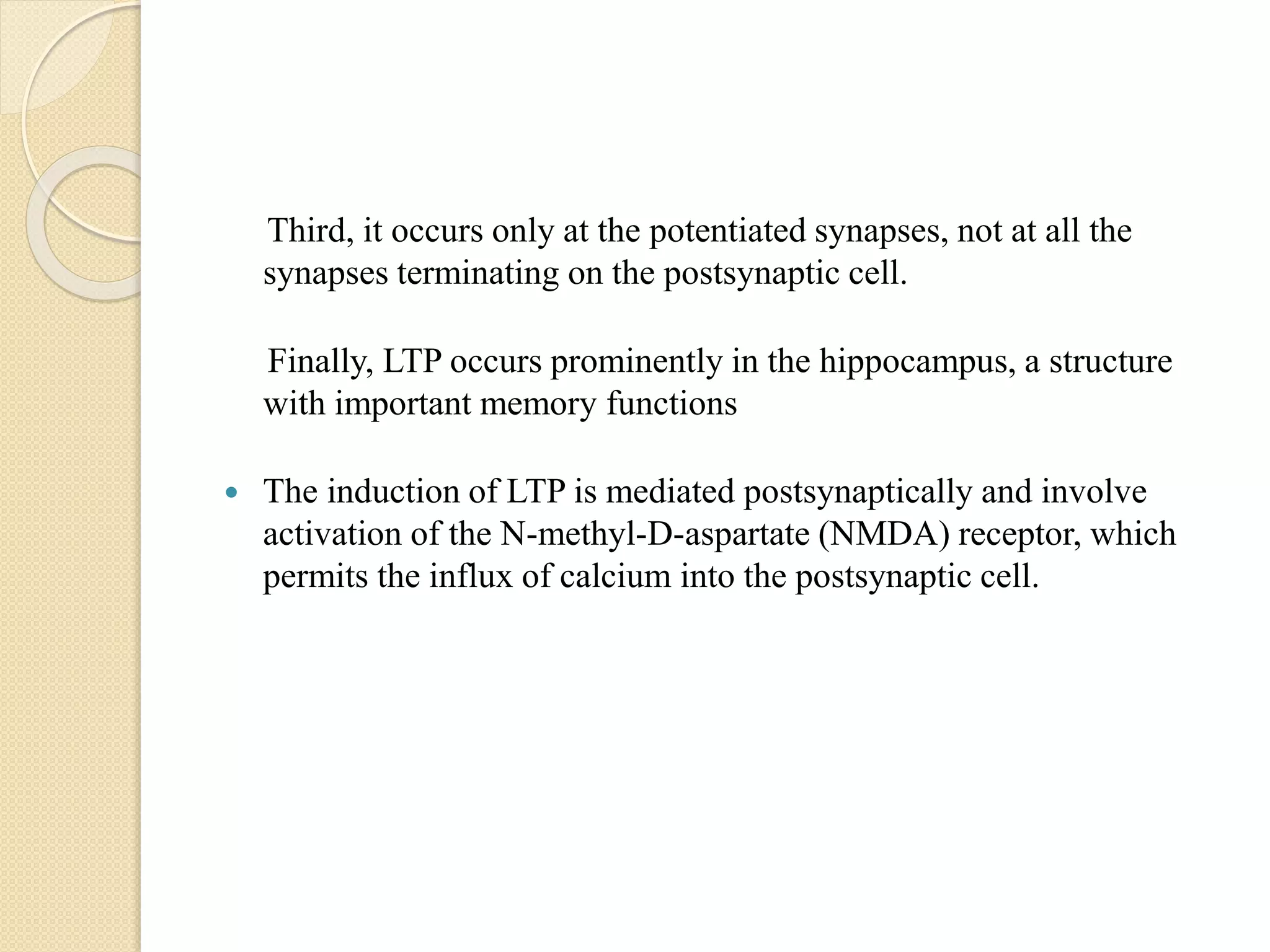 Third, it occurs only at the potentiated synapses, not at all the
synapses terminating on the postsynaptic cell.
Finally, LTP occurs prominently in the hippocampus, a structure
with important memory functions
 The induction of LTP is mediated postsynaptically and involve
activation of the N-methyl-D-aspartate (NMDA) receptor, which
permits the influx of calcium into the postsynaptic cell.
 