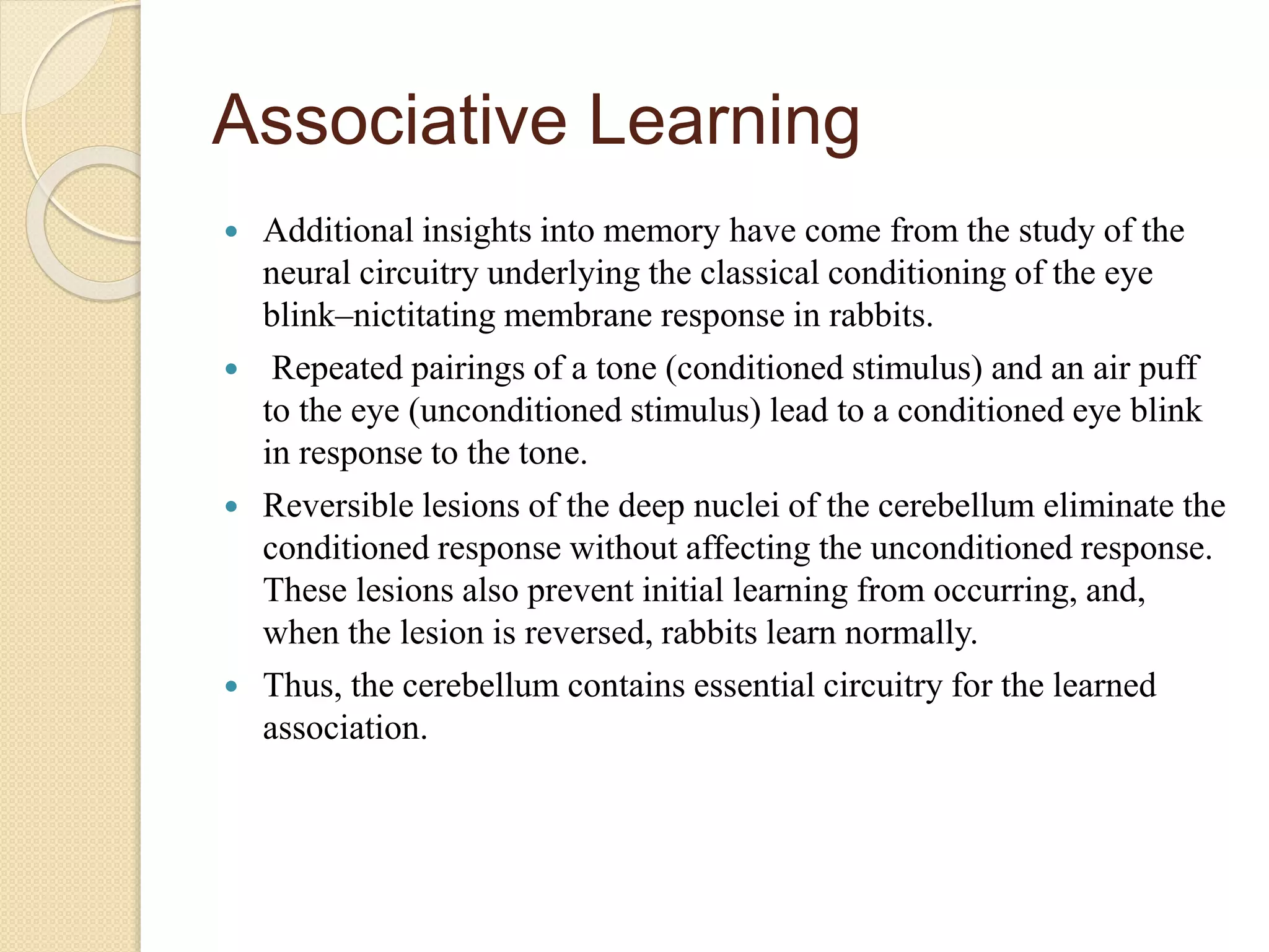 Associative Learning
 Additional insights into memory have come from the study of the
neural circuitry underlying the classical conditioning of the eye
blink–nictitating membrane response in rabbits.
 Repeated pairings of a tone (conditioned stimulus) and an air puff
to the eye (unconditioned stimulus) lead to a conditioned eye blink
in response to the tone.
 Reversible lesions of the deep nuclei of the cerebellum eliminate the
conditioned response without affecting the unconditioned response.
These lesions also prevent initial learning from occurring, and,
when the lesion is reversed, rabbits learn normally.
 Thus, the cerebellum contains essential circuitry for the learned
association.
 
