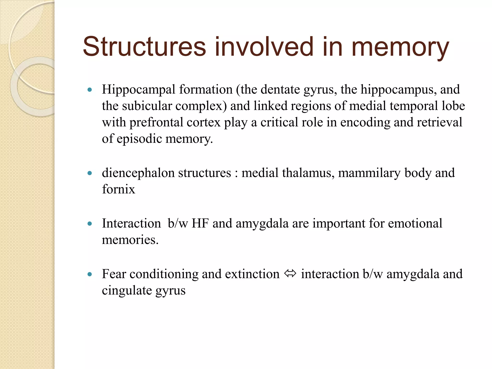 Structures involved in memory
 Hippocampal formation (the dentate gyrus, the hippocampus, and
the subicular complex) and linked regions of medial temporal lobe
with prefrontal cortex play a critical role in encoding and retrieval
of episodic memory.
 diencephalon structures : medial thalamus, mammilary body and
fornix
 Interaction b/w HF and amygdala are important for emotional
memories.
 Fear conditioning and extinction  interaction b/w amygdala and
cingulate gyrus
 