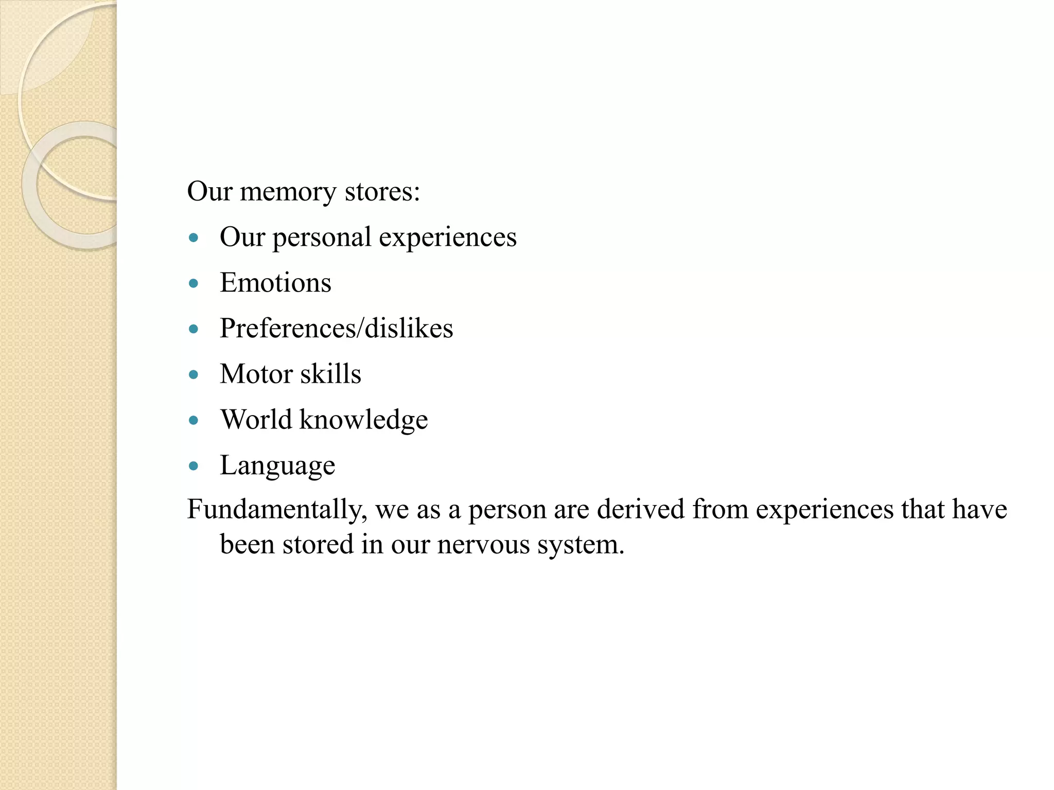 Our memory stores:
 Our personal experiences
 Emotions
 Preferences/dislikes
 Motor skills
 World knowledge
 Language
Fundamentally, we as a person are derived from experiences that have
been stored in our nervous system.
 