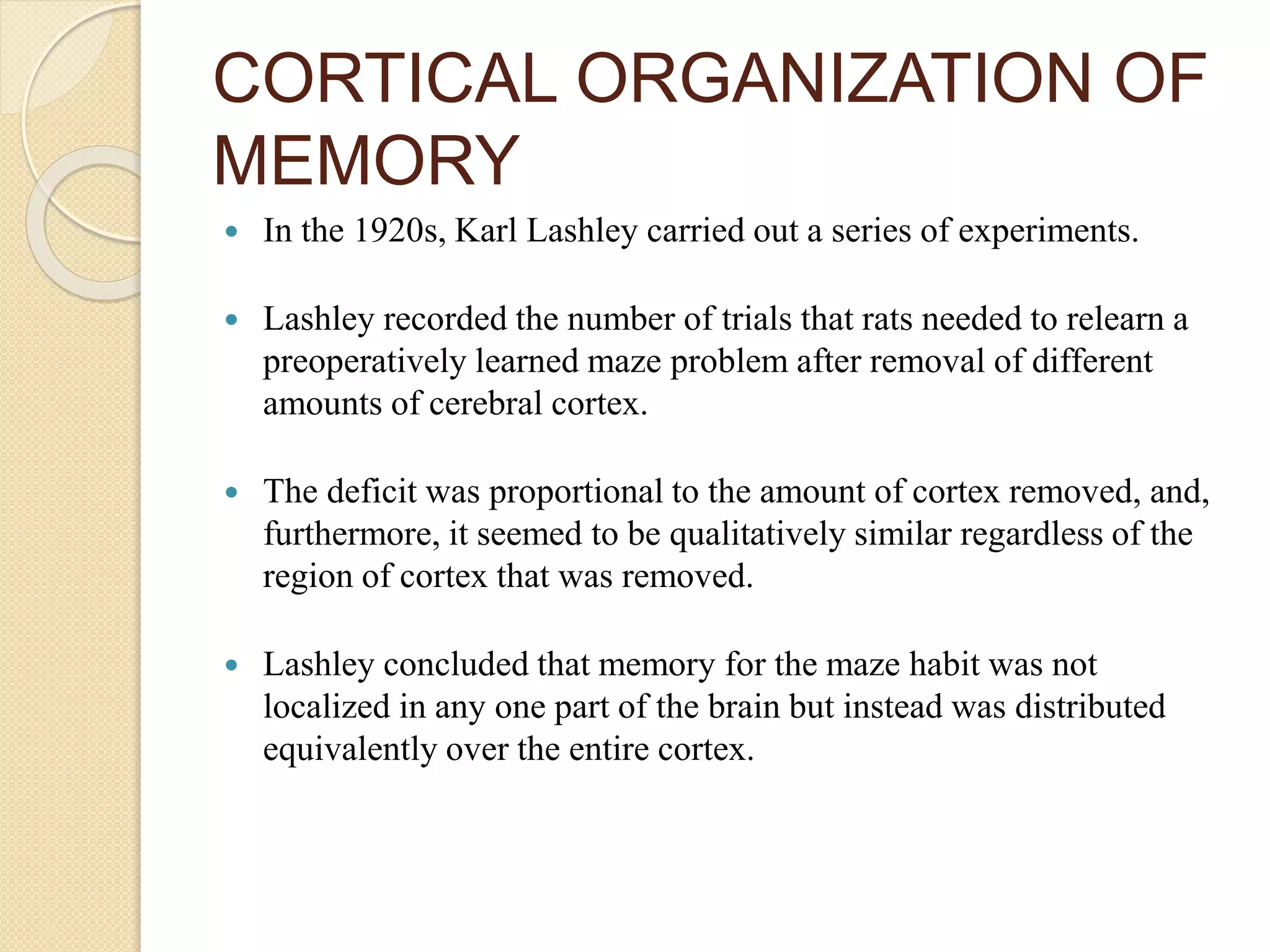 CORTICAL ORGANIZATION OF
MEMORY
 In the 1920s, Karl Lashley carried out a series of experiments.
 Lashley recorded the number of trials that rats needed to relearn a
preoperatively learned maze problem after removal of different
amounts of cerebral cortex.
 The deficit was proportional to the amount of cortex removed, and,
furthermore, it seemed to be qualitatively similar regardless of the
region of cortex that was removed.
 Lashley concluded that memory for the maze habit was not
localized in any one part of the brain but instead was distributed
equivalently over the entire cortex.
 
