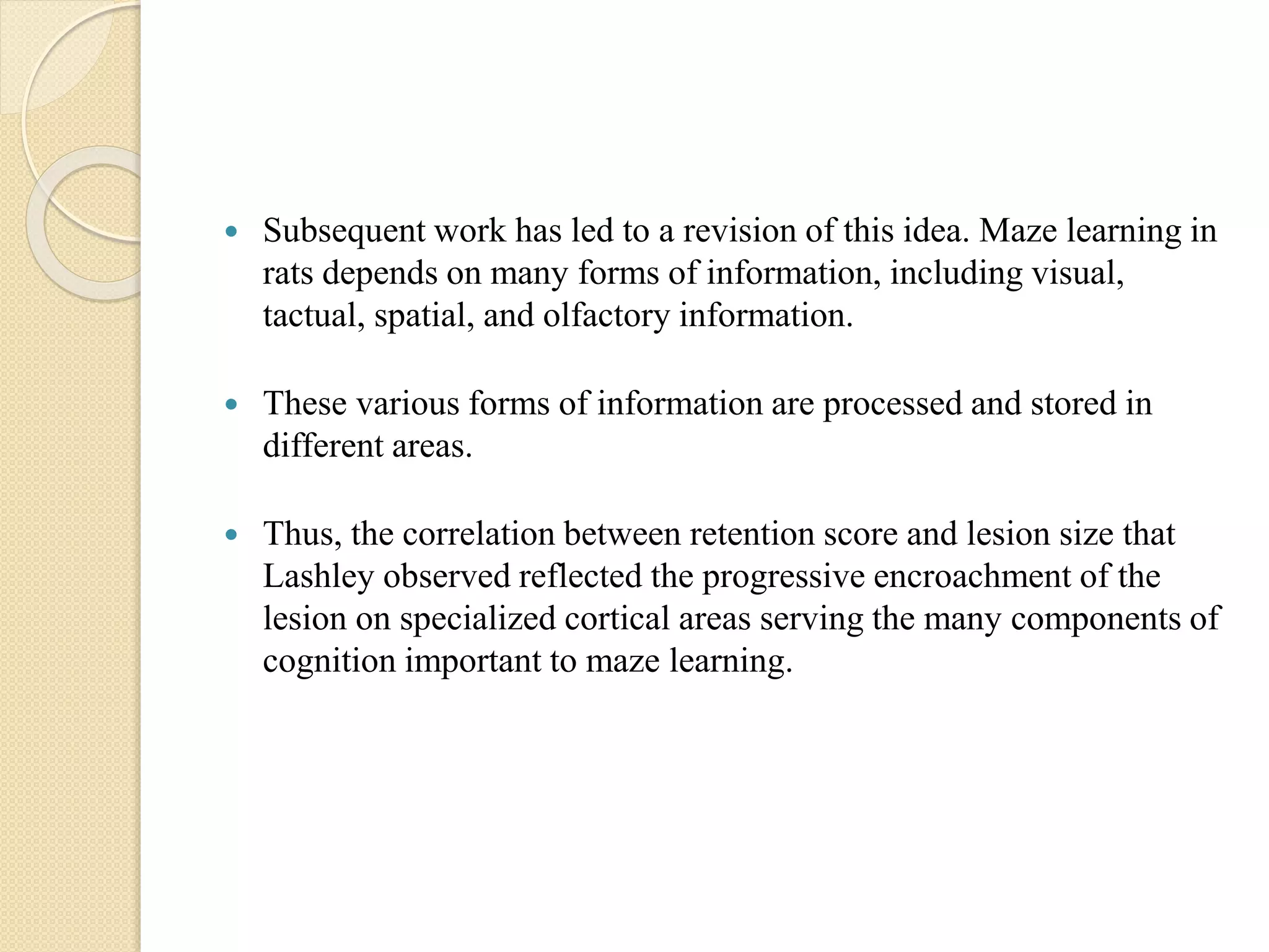  Subsequent work has led to a revision of this idea. Maze learning in
rats depends on many forms of information, including visual,
tactual, spatial, and olfactory information.
 These various forms of information are processed and stored in
different areas.
 Thus, the correlation between retention score and lesion size that
Lashley observed reflected the progressive encroachment of the
lesion on specialized cortical areas serving the many components of
cognition important to maze learning.
 