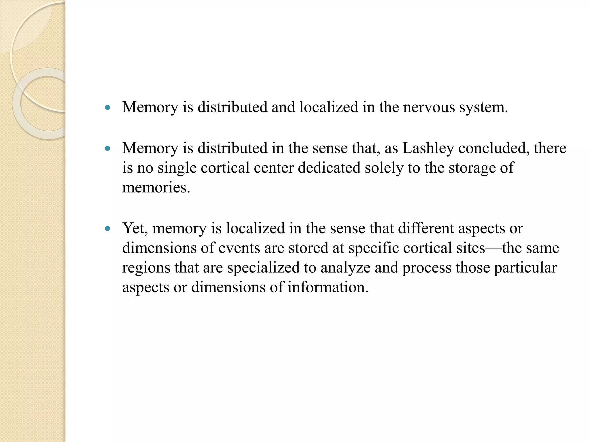 Memory is distributed and localized in the nervous system.
 Memory is distributed in the sense that, as Lashley concluded, there
is no single cortical center dedicated solely to the storage of
memories.
 Yet, memory is localized in the sense that different aspects or
dimensions of events are stored at specific cortical sites—the same
regions that are specialized to analyze and process those particular
aspects or dimensions of information.
 