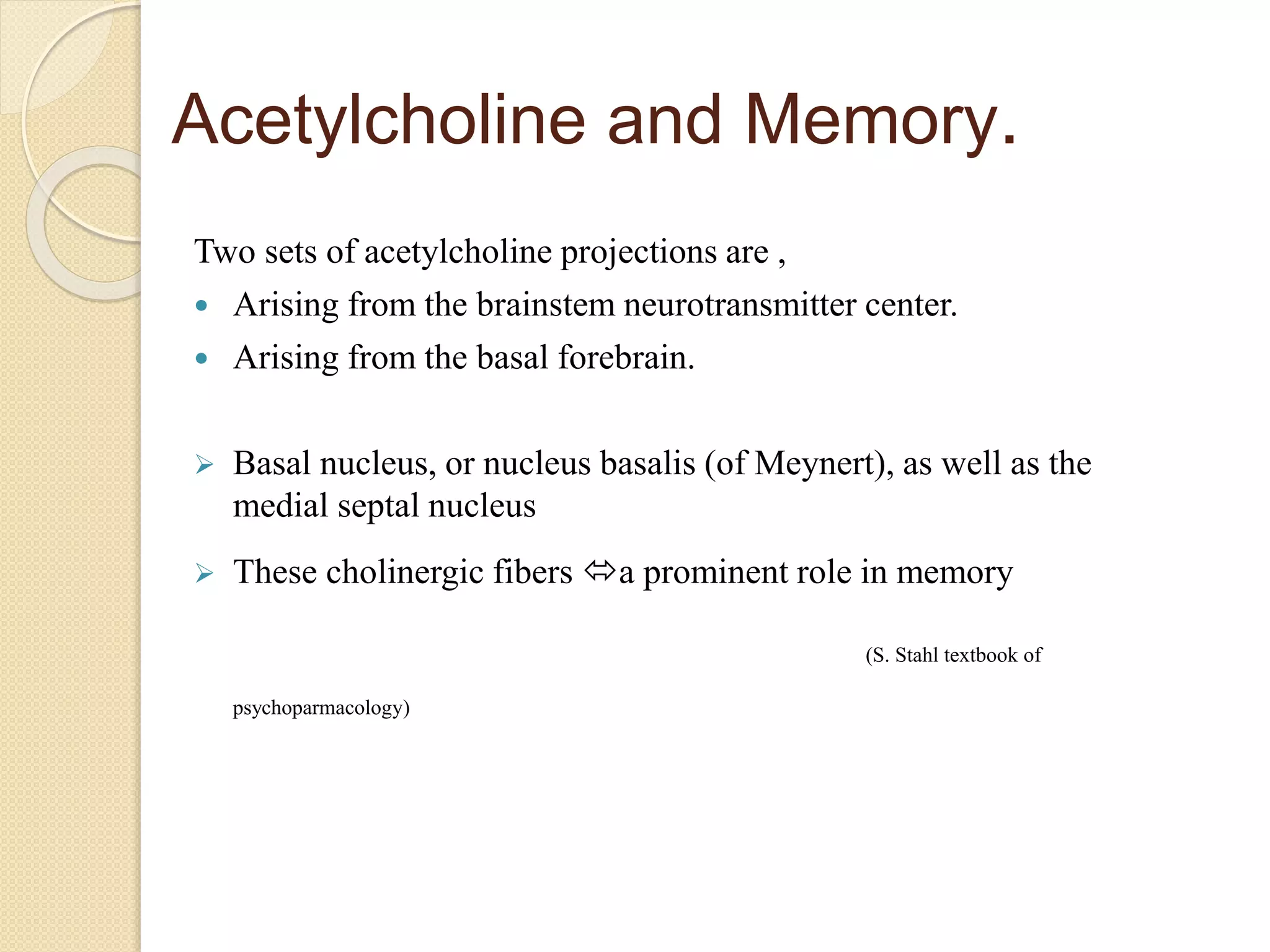 Acetylcholine and Memory.
Two sets of acetylcholine projections are ,
 Arising from the brainstem neurotransmitter center.
 Arising from the basal forebrain.
 Basal nucleus, or nucleus basalis (of Meynert), as well as the
medial septal nucleus
 These cholinergic fibers a prominent role in memory
(S. Stahl textbook of
psychoparmacology)
 