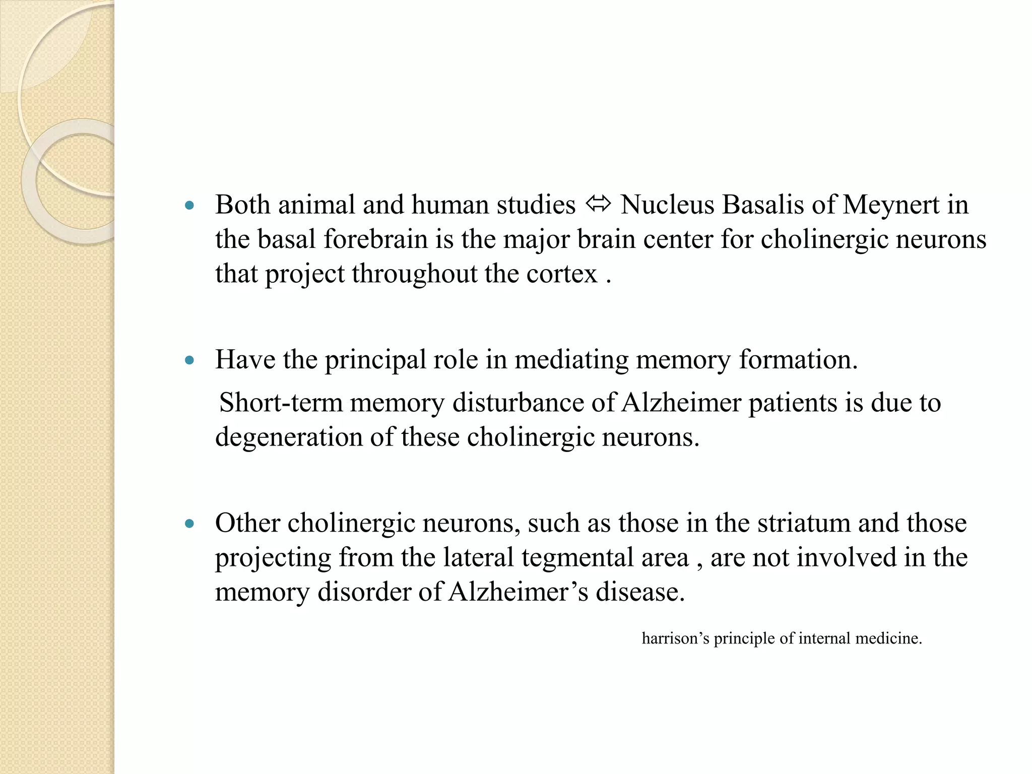  Both animal and human studies  Nucleus Basalis of Meynert in
the basal forebrain is the major brain center for cholinergic neurons
that project throughout the cortex .
 Have the principal role in mediating memory formation.
Short-term memory disturbance of Alzheimer patients is due to
degeneration of these cholinergic neurons.
 Other cholinergic neurons, such as those in the striatum and those
projecting from the lateral tegmental area , are not involved in the
memory disorder of Alzheimer’s disease.
harrison’s principle of internal medicine.
 