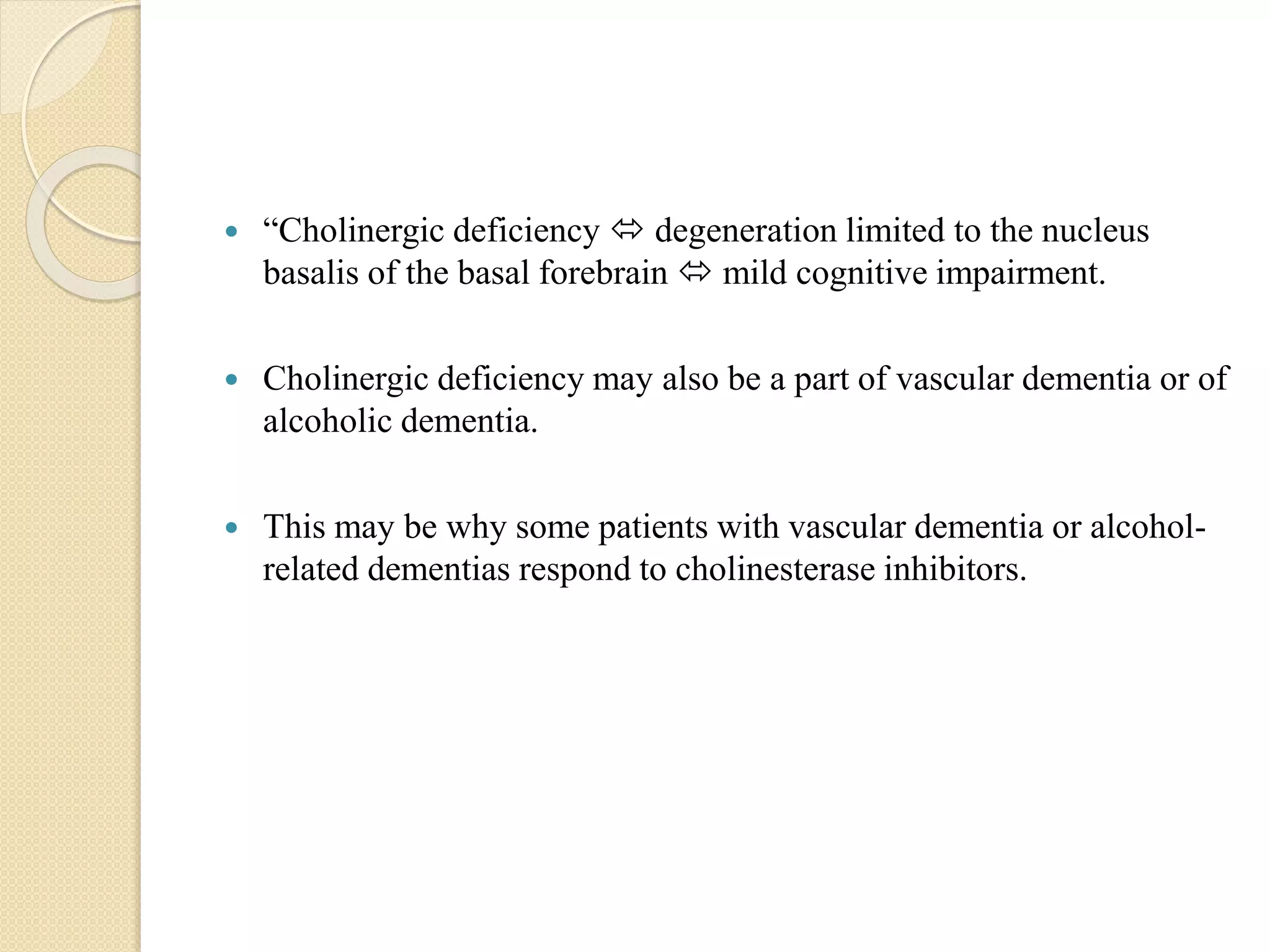  “Cholinergic deficiency  degeneration limited to the nucleus
basalis of the basal forebrain  mild cognitive impairment.
 Cholinergic deficiency may also be a part of vascular dementia or of
alcoholic dementia.
 This may be why some patients with vascular dementia or alcohol-
related dementias respond to cholinesterase inhibitors.
 