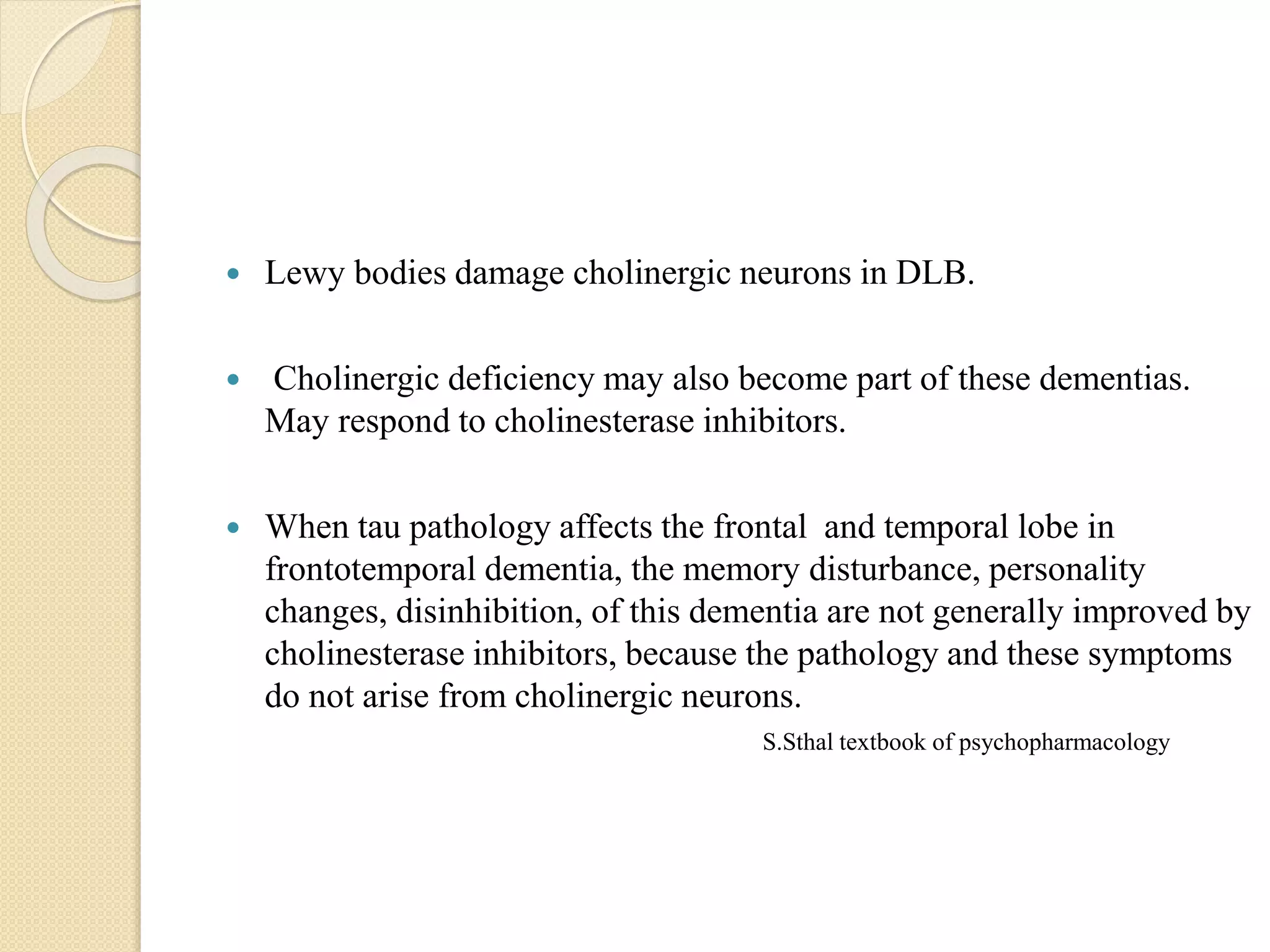  Lewy bodies damage cholinergic neurons in DLB.
 Cholinergic deficiency may also become part of these dementias.
May respond to cholinesterase inhibitors.
 When tau pathology affects the frontal and temporal lobe in
frontotemporal dementia, the memory disturbance, personality
changes, disinhibition, of this dementia are not generally improved by
cholinesterase inhibitors, because the pathology and these symptoms
do not arise from cholinergic neurons.
S.Sthal textbook of psychopharmacology
 
