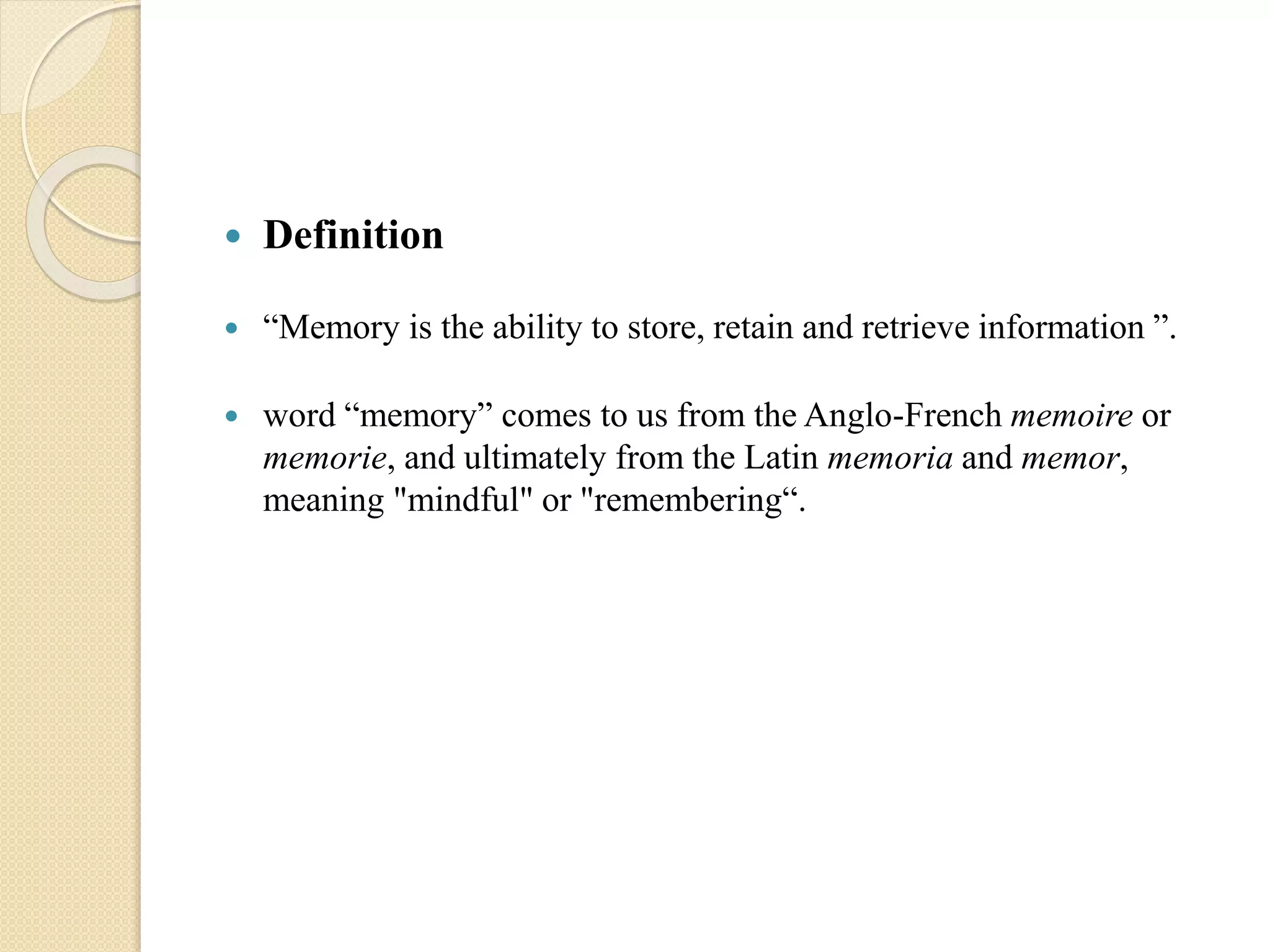  Definition
 “Memory is the ability to store, retain and retrieve information ”.
 word “memory” comes to us from the Anglo-French memoire or
memorie, and ultimately from the Latin memoria and memor,
meaning "mindful" or "remembering“.
 