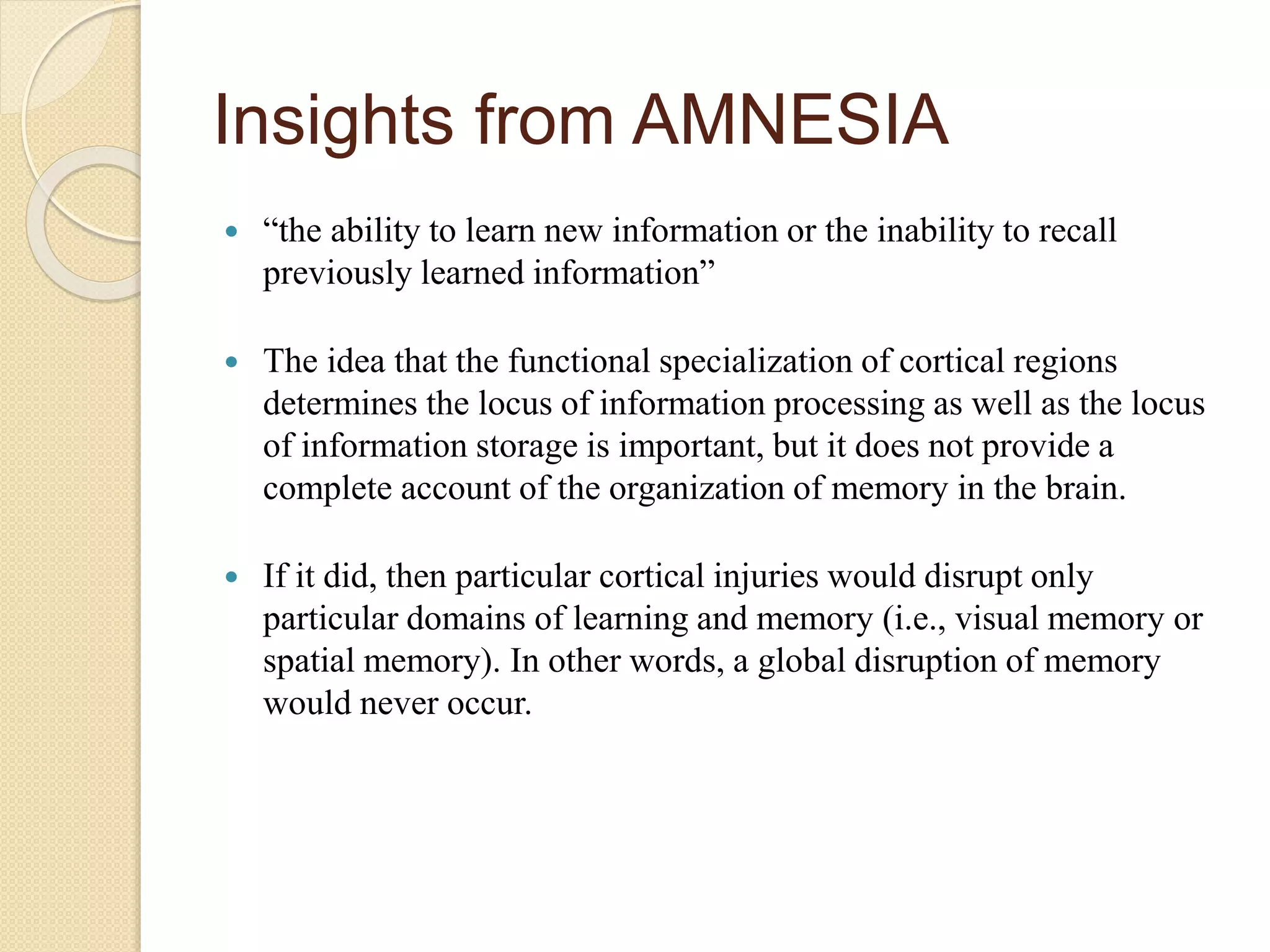 Insights from AMNESIA
 “the ability to learn new information or the inability to recall
previously learned information”
 The idea that the functional specialization of cortical regions
determines the locus of information processing as well as the locus
of information storage is important, but it does not provide a
complete account of the organization of memory in the brain.
 If it did, then particular cortical injuries would disrupt only
particular domains of learning and memory (i.e., visual memory or
spatial memory). In other words, a global disruption of memory
would never occur.
 