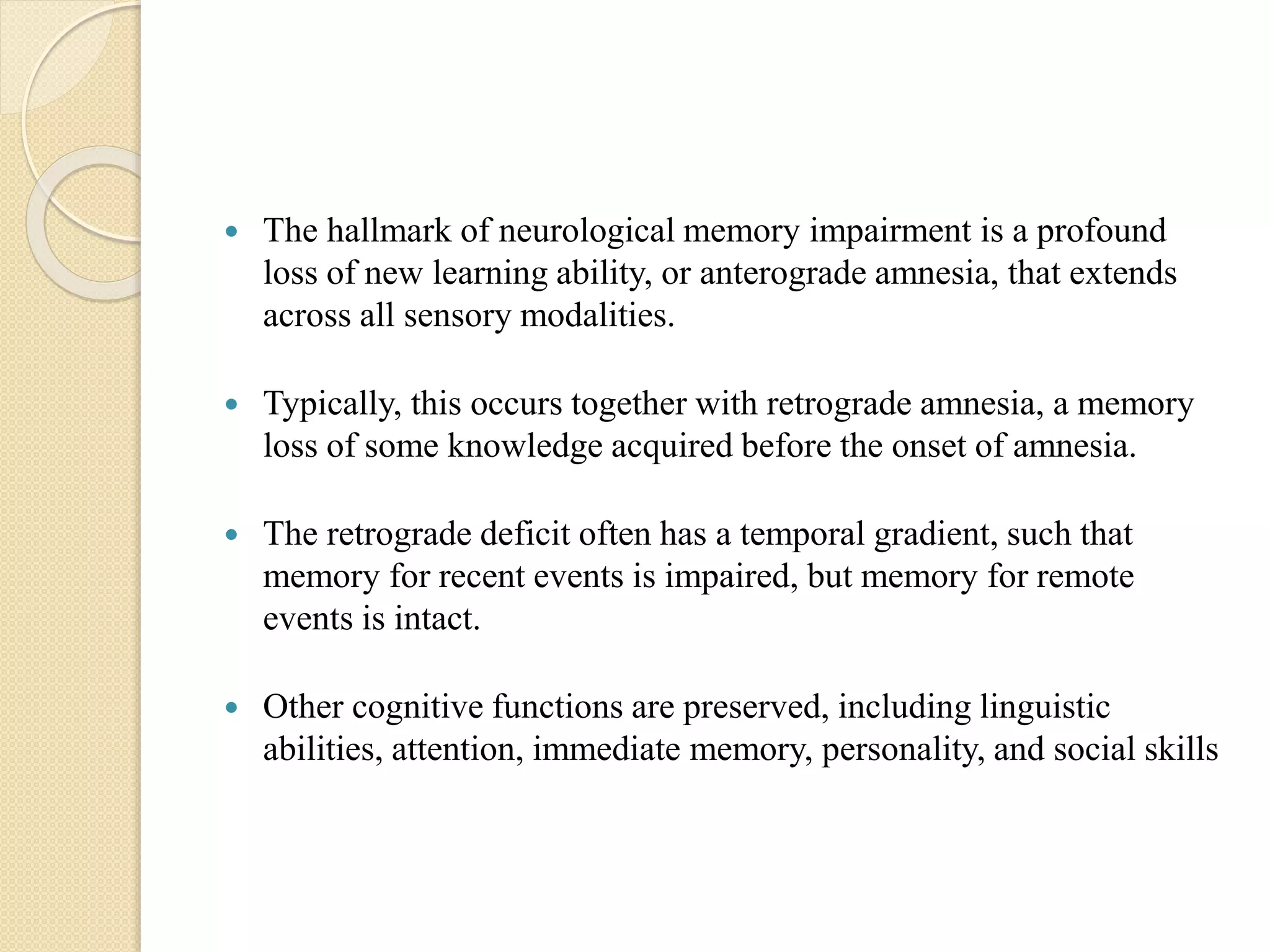  The hallmark of neurological memory impairment is a profound
loss of new learning ability, or anterograde amnesia, that extends
across all sensory modalities.
 Typically, this occurs together with retrograde amnesia, a memory
loss of some knowledge acquired before the onset of amnesia.
 The retrograde deficit often has a temporal gradient, such that
memory for recent events is impaired, but memory for remote
events is intact.
 Other cognitive functions are preserved, including linguistic
abilities, attention, immediate memory, personality, and social skills
 