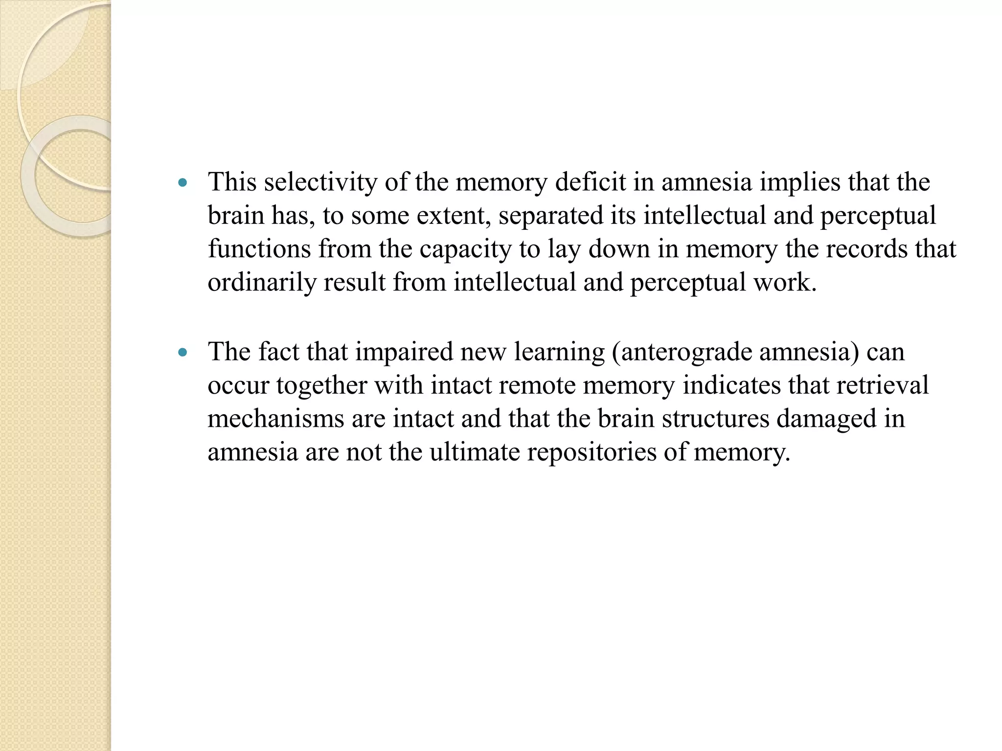  This selectivity of the memory deficit in amnesia implies that the
brain has, to some extent, separated its intellectual and perceptual
functions from the capacity to lay down in memory the records that
ordinarily result from intellectual and perceptual work.
 The fact that impaired new learning (anterograde amnesia) can
occur together with intact remote memory indicates that retrieval
mechanisms are intact and that the brain structures damaged in
amnesia are not the ultimate repositories of memory.
 