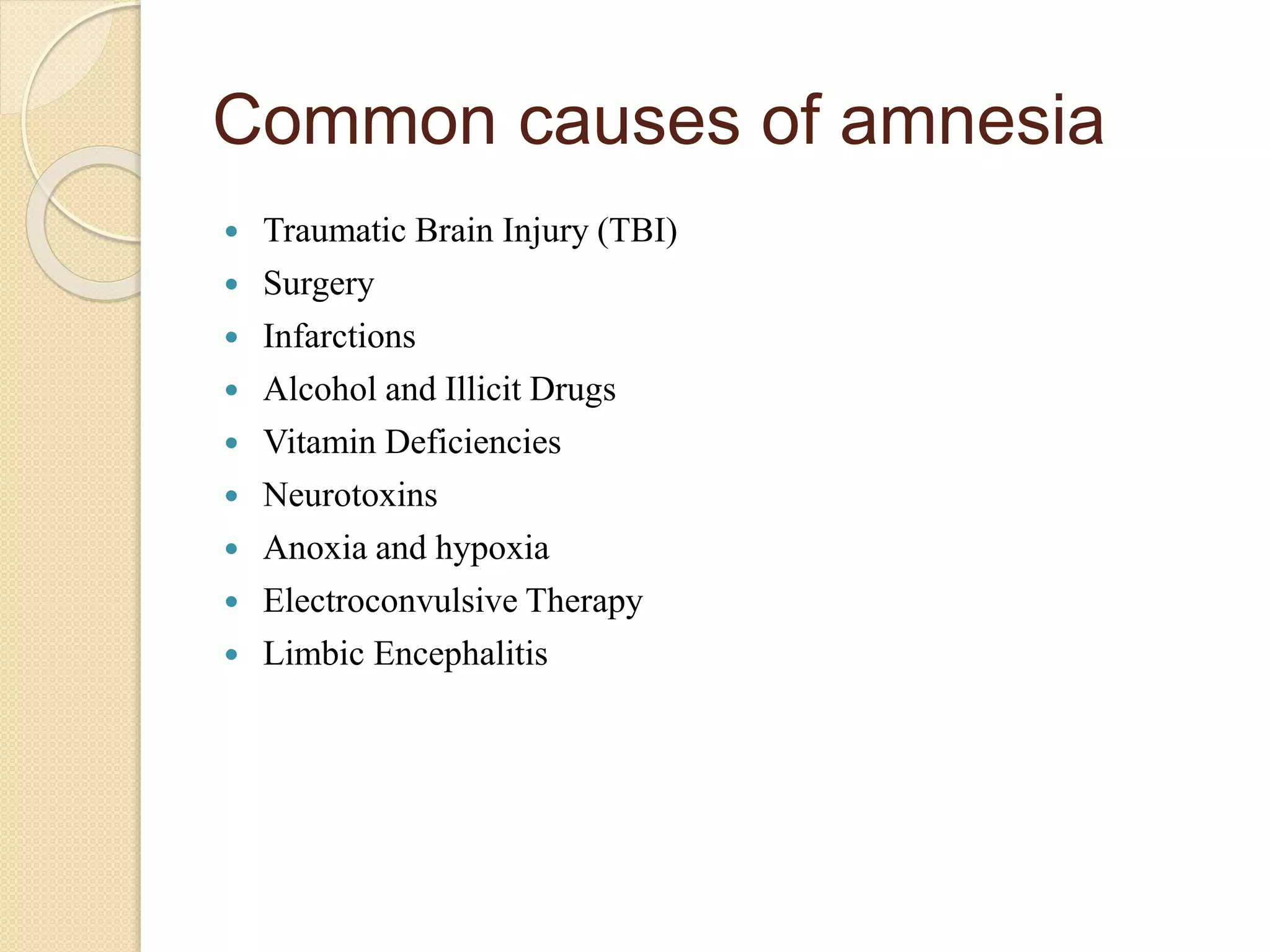 Common causes of amnesia
 Traumatic Brain Injury (TBI)
 Surgery
 Infarctions
 Alcohol and Illicit Drugs
 Vitamin Deficiencies
 Neurotoxins
 Anoxia and hypoxia
 Electroconvulsive Therapy
 Limbic Encephalitis
 