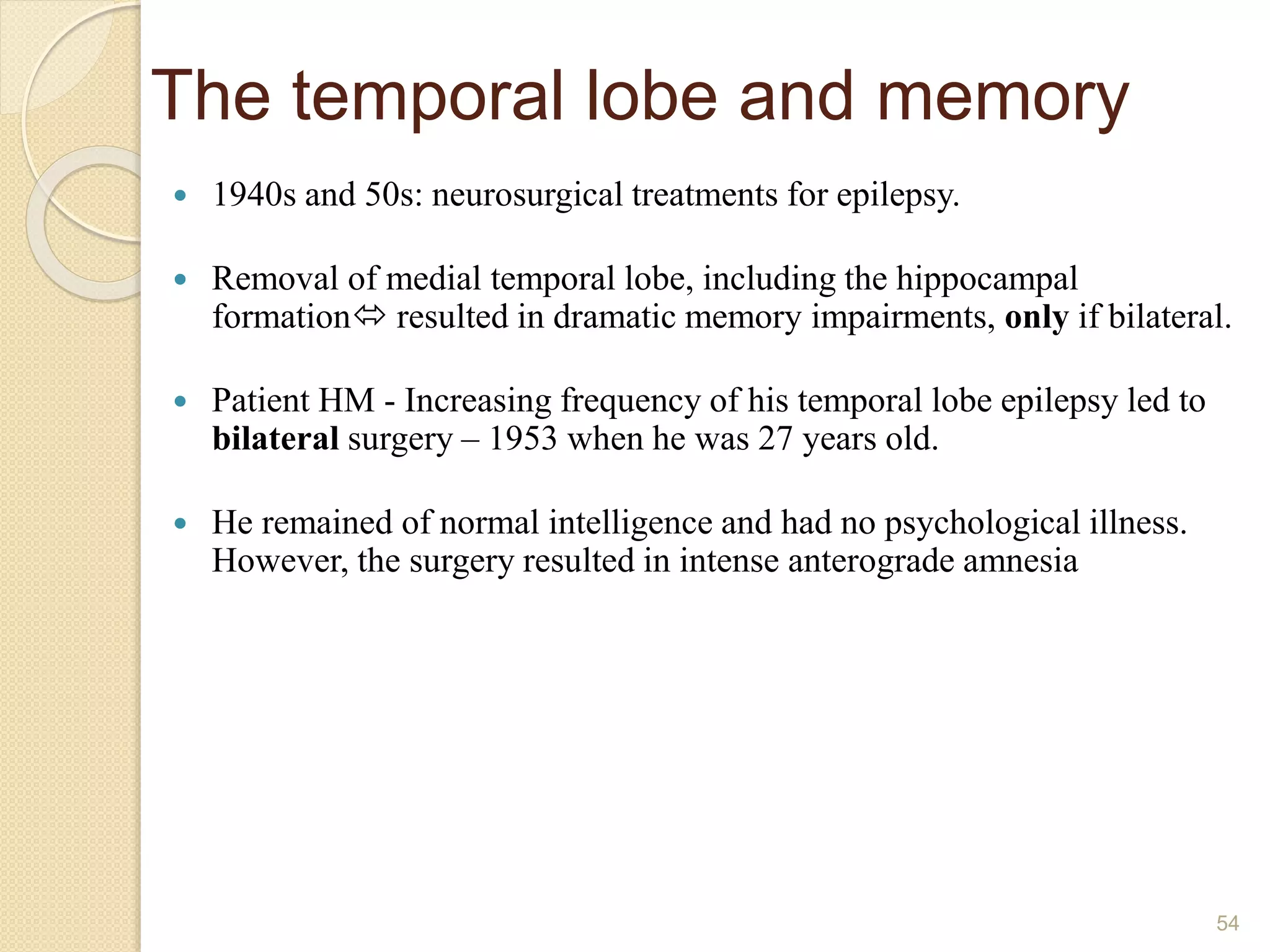The temporal lobe and memory
 1940s and 50s: neurosurgical treatments for epilepsy.
 Removal of medial temporal lobe, including the hippocampal
formation resulted in dramatic memory impairments, only if bilateral.
 Patient HM - Increasing frequency of his temporal lobe epilepsy led to
bilateral surgery – 1953 when he was 27 years old.
 He remained of normal intelligence and had no psychological illness.
However, the surgery resulted in intense anterograde amnesia
54
 