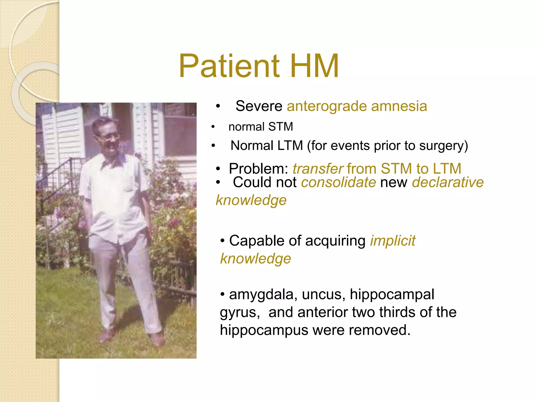 Patient HM
• Severe anterograde amnesia
• normal STM
• Normal LTM (for events prior to surgery)
• Problem: transfer from STM to LTM
• Could not consolidate new declarative
knowledge
• Capable of acquiring implicit
knowledge
• amygdala, uncus, hippocampal
gyrus, and anterior two thirds of the
hippocampus were removed.
 