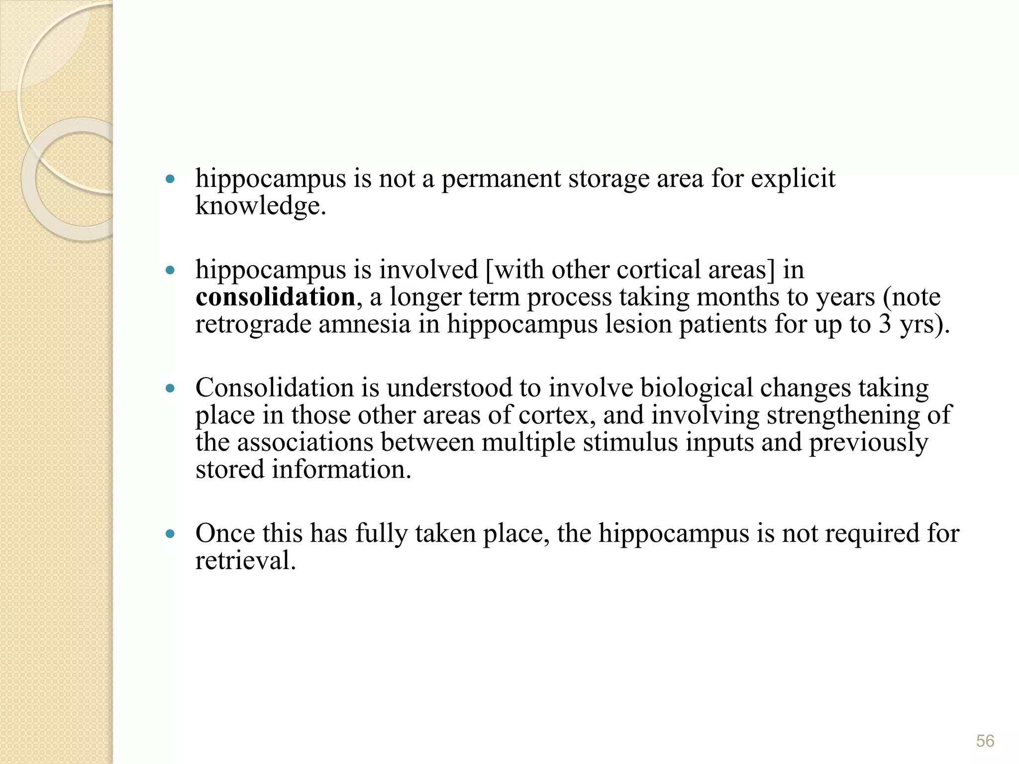  hippocampus is not a permanent storage area for explicit
knowledge.
 hippocampus is involved [with other cortical areas] in
consolidation, a longer term process taking months to years (note
retrograde amnesia in hippocampus lesion patients for up to 3 yrs).
 Consolidation is understood to involve biological changes taking
place in those other areas of cortex, and involving strengthening of
the associations between multiple stimulus inputs and previously
stored information.
 Once this has fully taken place, the hippocampus is not required for
retrieval.
56
 