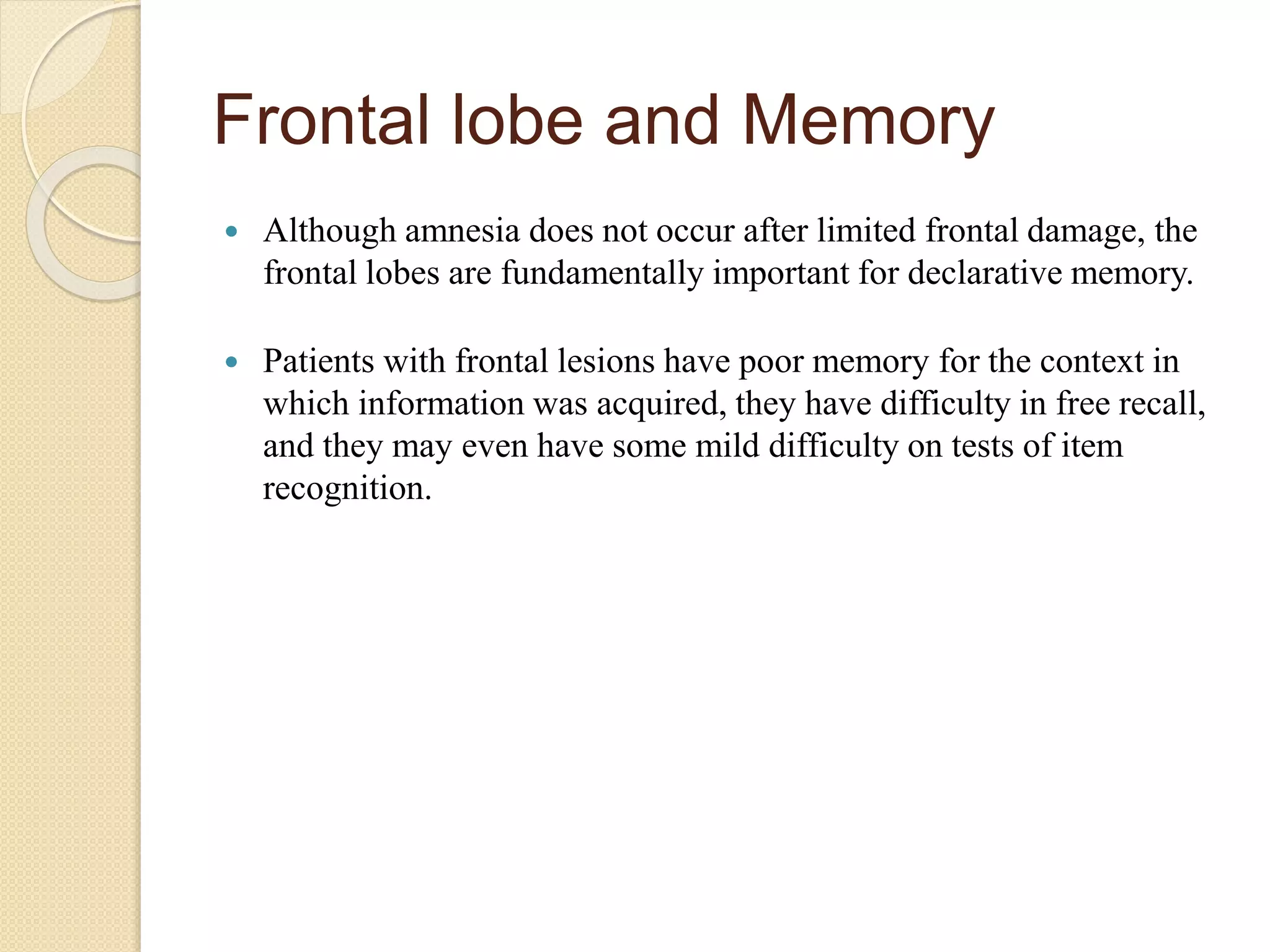 Frontal lobe and Memory
 Although amnesia does not occur after limited frontal damage, the
frontal lobes are fundamentally important for declarative memory.
 Patients with frontal lesions have poor memory for the context in
which information was acquired, they have difficulty in free recall,
and they may even have some mild difficulty on tests of item
recognition.
 