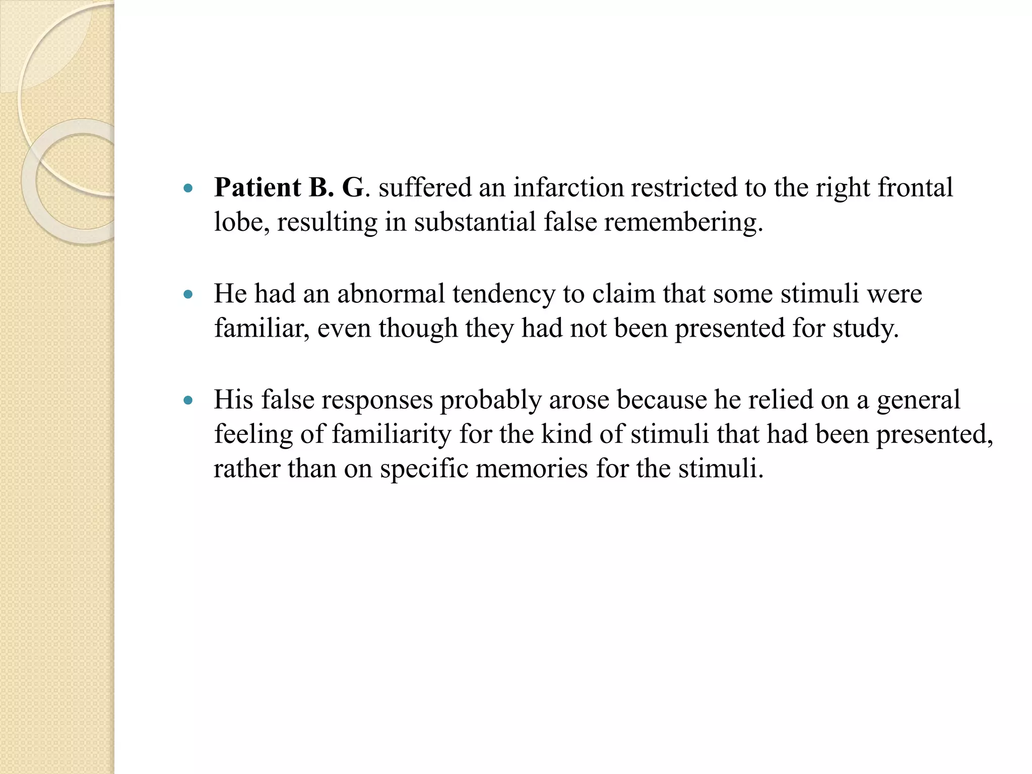  Patient B. G. suffered an infarction restricted to the right frontal
lobe, resulting in substantial false remembering.
 He had an abnormal tendency to claim that some stimuli were
familiar, even though they had not been presented for study.
 His false responses probably arose because he relied on a general
feeling of familiarity for the kind of stimuli that had been presented,
rather than on specific memories for the stimuli.
 
