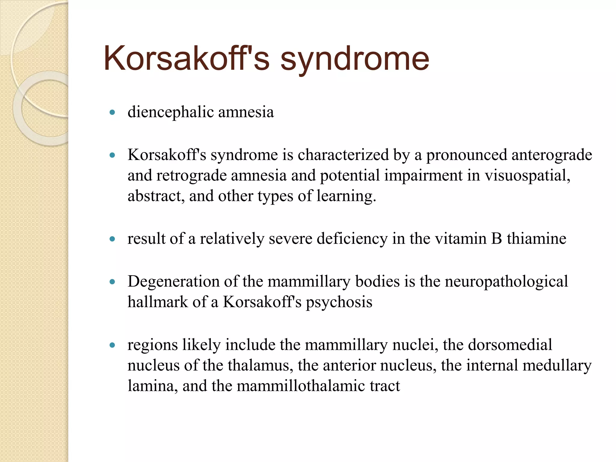 Korsakoff's syndrome
 diencephalic amnesia
 Korsakoff's syndrome is characterized by a pronounced anterograde
and retrograde amnesia and potential impairment in visuospatial,
abstract, and other types of learning.
 result of a relatively severe deficiency in the vitamin B thiamine
 Degeneration of the mammillary bodies is the neuropathological
hallmark of a Korsakoff's psychosis
 regions likely include the mammillary nuclei, the dorsomedial
nucleus of the thalamus, the anterior nucleus, the internal medullary
lamina, and the mammillothalamic tract
 
